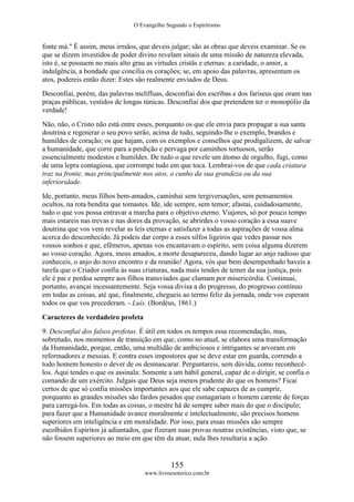 O Evangelho Segundo o Espiritismo
155
www.livroesoterico.com.br
fonte má." É assim, meus irmãos, que deveis julgar; são as obras que deveis examinar. Se os
que se dizem investidos de poder divino revelam sinais de uma missão de natureza elevada,
isto é, se possuem no mais alto grau as virtudes cristãs e eternas: a caridade, o amor, a
indulgência, a bondade que concilia os corações; se, em apoio das palavras, apresentam os
atos, podereis então dizer: Estes são realmente enviados de Deus.
Desconfiai, porém, das palavras melífluas, desconfiai dos escribas e dos fariseus que oram nas
praças públicas, vestidos de longas túnicas. Desconfiai dos que pretendem ter o monopólio da
verdade!
Não, não, o Cristo não está entre esses, porquanto os que ele envia para propagar a sua santa
doutrina e regenerar o seu povo serão, acima de tudo, seguindo-lhe o exemplo, brandos e
humildes de coração; os que hajam, com os exemplos e conselhos que prodigalizem, de salvar
a humanidade, que corre para a perdição e pervaga por caminhos tortuosos, serão
essencialmente modestos e humildes. De tudo o que revele um átomo de orgulho, fugi, como
de uma lepra contagiosa, que corrompe tudo em que toca. Lembrai-vos de que cada criatura
traz na fronte, mas principalmente nos atos, o cunho da sua grandeza ou da sua
inferioridade.
Ide, portanto, meus filhos bem-amados, caminhai sem tergiversações, sem pensamentos
ocultos, na rota bendita que tomastes. Ide, ide sempre, sem temor; afastai, cuidadosamente,
tudo o que vos possa entravar a marcha para o objetivo eterno. Viajores, só por pouco tempo
mais estareis nas trevas e nas dores da provação, se abrirdes o vosso coração a essa suave
doutrina que vos vem revelar as leis eternas e satisfazer a todas as aspirações de vossa alma
acerca do desconhecido. Já podeis dar corpo a esses silfos ligeiros que vedes passar nos
vossos sonhos e que, efêmeros, apenas vos encantavam o espírito, sem coisa alguma dizerem
ao vosso coração. Agora, meus amados, a morte desapareceu, dando lugar ao anjo radioso que
conheceis, o anjo do novo encontro e da reunião! Agora, vós que bem desempenhado haveis a
tarefa que o Criador confia às suas criaturas, nada mais tendes de temer da sua justiça, pois
ele é pai e perdoa sempre aos filhos transviados que clamam por misericórdia. Continuai,
portanto, avançai incessantemente. Seja vossa divisa a do progresso, do progresso contínuo
em todas as coisas, até que, finalmente, chegueis ao termo feliz da jornada, onde vos esperam
todos os que vos precederam. - Luís. (Bordéus, 1861.)
Caracteres de verdadeiro profeta
9. Desconfiai dos falsos profetas. É útil em todos os tempos essa recomendação, mas,
sobretudo, nos momentos de transição em que, como no atual, se elabora uma transformação
da Humanidade, porque, então, uma multidão de ambiciosos e intrigantes se arvoram em
reformadores e messias. E contra esses impostores que se deve estar em guarda, correndo a
todo homem honesto o dever de os desmascarar. Perguntareis, sem dúvida, como reconhecê-
los. Aqui tendes o que os assinala: Somente a um hábil general, capaz de o dirigir, se confia o
comando de um exército. Julgais que Deus seja menos prudente do que os homens? Ficai
certos de que só confia missões importantes aos que ele sabe capazes de as cumprir,
porquanto as grandes missões são fardos pesados que esmagariam o homem carente de forças
para carregá-los. Em todas as coisas, o mestre há de sempre saber mais do que o discípulo;
para fazer que a Humanidade avance moralmente e intelectualmente, são precisos homens
superiores em inteligência e em moralidade. Por isso, para essas missões são sempre
escolhidos Espíritos já adiantados, que fizeram suas provas noutras existências, visto que, se
não fossem superiores ao meio em que têm da atuar, nula lhes resultaria a ação.
 