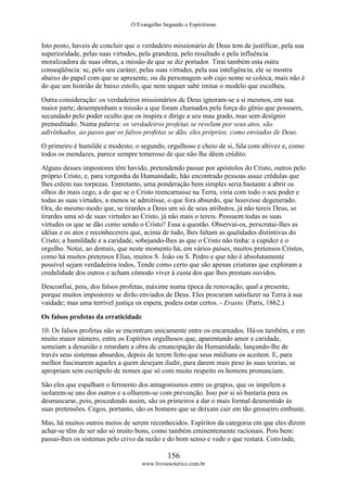 O Evangelho Segundo o Espiritismo
156
www.livroesoterico.com.br
Isto posto, haveis de concluir que o verdadeiro missionário de Deus tem de justificar, pela sua
superioridade, pelas suas virtudes, pela grandeza, pelo resultado e pela influência
moralizadora de suas obras, a missão de que se diz portador. Tirai também esta outra
conseqüência: se, pelo seu caráter, pelas suas virtudes, pela sua inteligência, ele se mostra
abaixo do papel com que se apresente, ou da personagem sob cujo nome se coloca, mais não é
do que um histrião de baixo estofo, que nem sequer sabe imitar o modelo que escolheu.
Outra consideração: os verdadeiros missionários de Deus ignoram-se a si mesmos, em sua
maior parte; desempenham a missão a que foram chamados pela força do gênio que possuem,
secundado pelo poder oculto que os inspira e dirige a seu mau grado, mas sem desígnio
premeditado. Numa palavra: os verdadeiros profetas se revelam por seus atos, são
adivinhados, ao passo que os falsos profetas se dão, eles próprios, como enviados de Deus.
O primeiro é humilde e modesto; o segundo, orgulhoso e cheio de si, fala com altivez e, como
todos os mendazes, parece sempre temeroso de que não lhe dêem crédito.
Alguns desses impostores têm havido, pretendendo passar por apóstolos do Cristo, outros pelo
próprio Cristo, e, para vergonha da Humanidade, hão encontrado pessoas assaz crédulas que
lhes crêem nas torpezas. Entretanto, uma ponderação bem simples seria bastante a abrir os
olhos do mais cego, a de que se o Cristo reencarnasse na Terra, viria com todo o seu poder e
todas as suas virtudes, a menos se admitisse, o que fora absurdo, que houvesse degenerado.
Ora, do mesmo modo que, se tirardes a Deus um só de seus atributos, já não tereis Deus, se
tirardes uma só de suas virtudes ao Cristo, já não mais o tereis. Possuem todas as suas
virtudes os que se dão como sendo o Cristo? Essa a questão. Observai-os, perscrutai-lhes as
idéias e os atos e reconhecereis que, acima de tudo, lhes faltam as qualidades distintivas do
Cristo; a humildade e a caridade, sobejando-lhes as que o Cristo não tinha: a cupidez e o
orgulho. Notai, ao demais, que neste momento há, em vários países, muitos pretensos Cristos,
como há muitos pretensos Elias, muitos S. João ou S. Pedro e que não é absolutamente
possível sejam verdadeiros todos, Tende como certo que são apenas criaturas que exploram a
credulidade dos outros e acham cômodo viver à custa dos que lhes prestam ouvidos.
Desconfiai, pois, dos falsos profetas, máxime numa época de renovação, qual a presente,
porque muitos impostores se dirão enviados de Deus. Eles procuram satisfazer na Terra à sua
vaidade; mas uma terrível justiça os espera, podeis estar certos. - Erasto. (Paris, 1862.)
Os falsos profetas da erraticidade
10. Os falsos profetas não se encontram unicamente entre os encarnados. Há-os também, e em
muito maior número, entre os Espíritos orgulhosos que, aparentando amor e caridade,
semeiam a desunião e retardam a obra de emancipação da Humanidade, lançando-lhe de
través seus sistemas absurdos, depois de terem feito que seus médiuns os aceitem. E, para
melhor fascinarem aqueles a quem desejam iludir, para darem mais peso às suas teorias, se
apropriam sem escrúpulo de nomes que só com muito respeito os homens pronunciam.
São eles que espalham o fermento dos antagonismos entre os grupos, que os impelem a
isolarem-se uns dos outros e a olharem-se com prevenção. Isso por si só bastaria para os
desmascarar, pois, procedendo assim, são os primeiros a dar o mais formal desmentido às
suas pretensões. Cegos, portanto, são os homens que se deixam cair em tão grosseiro embuste.
Mas, há muitos outros meios de serem reconhecidos. Espíritos da categoria em que eles dizem
achar-se têm de ser não só muito bons, como também eminentemente racionais. Pois bem:
passai-lhes os sistemas pelo crivo da razão e do bom senso e vede o que restará. Convinde,
 