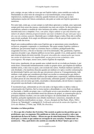 O Evangelho Segundo o Espiritismo
157
www.livroesoterico.com.br
pois, comigo, em que, todas as vezes que um Espírito indica, como remédio aos males da
Humanidade ou como meio de conseguir-se a sua transformação, coisas utópicas e
impraticáveis, medidas pueris e ridículas; quando formula um sistema que as mais
rudimentares noções da Ciência contradizem, não pode ser senão um Espírito ignorante e
mentiroso.
Por outro lado, crede que, se nem sempre os indivíduos apreciam a verdade, esta é apreciada
sempre pelo bom senso das massas, constituindo isso mais um critério. Se dois princípios se
contradizem, achareis a medida do valor intrínseco de ambos, verificando qual dos dois
encontra mais ecos e simpatias. Fora, com efeito, ilógico admitir-se que uma doutrina cujo
número de adeptos diminua progressivamente seja mais verdadeira do que outra que veja o
dos seus em continuo aumento. Querendo que a verdade chegue a todos, Deus não a confina
num círculo acanhado: fá-la surgir em diferentes pontos, a fim de que por toda a parte a luz
esteja ao lado das trevas.
Repeli sem condescendência todos esses Espíritos que se apresentam como conselheiros
exclusivos, pregando a separação e o insulamento. São quase sempre Espíritos vaidosos e
medíocres, que procuram impor-se a homens fracos e crédulos, prodigalizando-lhes
exagerados louvores, a fim de os fascinar e de tê-los dominados. São, geralmente, Espíritos
sequiosos de poder e que, déspotas públicos ou nos lares, quando vivos, ainda querem vitimas
para tiranizar depois de terem morrido. Em geral, desconfiai das comunicações que trazem
um caráter de misticismo e de singularidade, ou que prescrevem cerimônias e atos
extravagantes. Há sempre, nesses casos, motivo legítimo de suspeição.
Estai certos, igualmente, de que quando uma verdade tem de ser revelada aos homens, é, por
assim dizer, comunicada instantaneamente a todos os grupos sérios, que dispõem de médiuns
também sérios, e não a tais ou quais, com exclusão dos outros. Nenhum médium é perfeito, se
está obsidiado; e há manifesta obsessão quando um médium só é apto a receber comunicações
de determinado Espírito, por mais alto que este procure colocar-se. Conseguintemente, todo
médium e todo grupo que considerem privilégio seu receber as comunicações que obtêm e
que, por outro lado, se submetem a práticas que tendem para a superstição, indubitavelmente
se acham presas de uma obsessão bem caracterizada, sobretudo quando o Espírito dominador
se pavoneia com um nome que todos, encarnados e desencarnados, devem honrar e respeitar e
não permitir seja declinado a todo propósito.
É incontestável que, submetendo ao crivo da razão e da lógica todos os dados e todas as
comunicações dos Espíritos, fácil se torna rejeitar a absurdidade e o erro, Pode um médium
ser fascinado, e iludido um grupo; mas, a verificação severa a que procedam os outros grupos,
a ciência adquirida, a alta autoridade moral dos diretores de grupos, as comunicações que os
principais médiuns recebam, com um cunho de lógica e de autenticidade dos melhores
Espíritos, justiçarão rapidamente esses ditados mentirosos e astuciosos, emanados de uma
turba de Espíritos mistificadores ou maus. - Erasto, discípulo de São Paulo. (Paris, 1862,)
(Veja-se, na "Introdução", o parágrafo II: Verificação universal do ensino dos Espíritos. - O
Livro dos Médiuns, 2ª Parte, cap. XXIII, Da obsessão.)
Jeremias e os falsos profetas
11. Eis o que diz o Senhor dos Exércitos: Não escuteis as palavras dos profetas que vos
profetizam e que vos enganam. Eles publicam as visões de seus corações e não o que
aprenderam da boca do Senhor. - Dizem aos que de mim blasfemam: O Senhor o disse,
tereis paz; e a todos os que andam na corrupção de seus corações: Nenhum mal vos
acontecerá. - Mas, qual dentre eles assistiu ao conselho de Deus? Qual o que o viu e
 