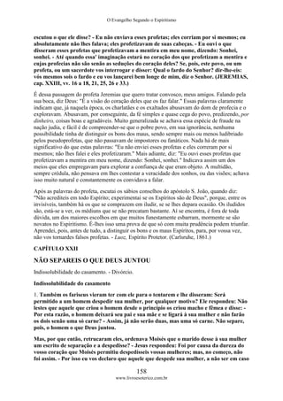 O Evangelho Segundo o Espiritismo
158
www.livroesoterico.com.br
escutou o que ele disse? - Eu não enviava esses profetas; eles corriam por si mesmos; eu
absolutamente não lhes falava; eles profetizavam de suas cabeças. - Eu ouvi o que
disseram esses profetas que profetizavam a mentira em meu nome, dizendo: Sonhei,
sonhei. - Até quando essa' imaginação estará no coração dos que profetizam a mentira e
cujas profecias não são senão as seduções do coração deles? Se, pois, este povo, ou um
profeta, ou um sacerdote vos interrogar e disser: Qual o fardo do Senhor? dir-lhe-eis:
vós mesmos sois o fardo e eu vos lançarei bem longe de mim, diz o Senhor. (JEREMIAS,
cap. XXIII, vv. 16 a 18, 21, 25, 26 e 33.)
É dessa passagem do profeta Jeremias que quero tratar convosco, meus amigos. Falando pela
sua boca, diz Deus: "É a visão do coração deles que os faz falar." Essas palavras claramente
indicam que, já naquela época, os charlatães e os exaltados abusavam do dom de profecia e o
exploravam. Abusavam, por conseguinte, da fé simples e quase cega do povo, predizendo, por
dinheiro, coisas boas e agradáveis. Muito generalizada se achava essa espécie de fraude na
nação judia, e fácil é de compreender-se que o pobre povo, em sua ignorância, nenhuma
possibilidade tinha de distinguir os bons dos maus, sendo sempre mais ou menos ludibriado
pelos pseudoprofetas, que não passavam de impostores ou fanáticos. Nada há de mais
significativo do que estas palavras: "Eu não enviei esses profetas e eles correram por si
mesmos; não lhes falei e eles profetizaram." Mais adiante, diz: "Eu ouvi esses profetas que
profetizavam a mentira em meu nome, dizendo: Sonhei, sonhei." Indicava assim um dos
meios que eles empregavam para explorar a confiança de que eram objeto. A multidão,
sempre crédula, não pensava em lhes contestar a veracidade dos sonhos, ou das visões; achava
isso muito natural e constantemente os convidava a falar.
Após as palavras do profeta, escutai os sábios conselhos do apóstolo S. João, quando diz:
"Não acrediteis em todo Espírito; experimentai se os Espíritos são de Deus", porque, entre os
invisíveis, também há os que se comprazem em iludir, se se lhes depara ocasião. Os iludidos
são, está-se a ver, os médiuns que se não precatam bastante. Aí se encontra, é fora de toda
dúvida, um dos maiores escolhos em que muitos funestamente esbarram, mormente se são
novatos no Espiritismo. É-lhes isso uma prova de que só com muita prudência podem triunfar.
Aprendei, pois, antes de tudo, a distinguir os bons e os maus Espíritos, para, por vossa vez,
não vos tornardes falsos profetas. - Luoz, Espírito Protetor. (Carlsruhe, 1861.)
CAPÍTULO XXII
NÃO SEPAREIS O QUE DEUS JUNTOU
Indissolubilidade do casamento. - Divórcio.
Indissolubilidade do casamento
1. Também os fariseus vieram ter com ele para o tentarem e lhe disseram: Será
permitido a um homem despedir sua mulher, por qualquer motivo? Ele respondeu: Não
lestes que aquele que criou o homem desde o princípio os criou macho e fêmea e disse: -
Por esta razão, o homem deixará seu pai e sua mãe e se ligará à sua mulher e não farão
os dois senão uma só carne? - Assim, já não serão duas, mas uma só carne. Não separe,
pois, o homem o que Deus juntou.
Mas, por que então, retrucaram eles, ordenava Moisés que o marido desse à sua mulher
um escrito de separação e a despedisse? - Jesus respondeu: Foi por causa da dureza do
vosso coração que Moisés permitiu despedísseis vossas mulheres; mas, no começo, não
foi assim. - Por isso eu vos declaro que aquele que despede sua mulher, a não ser em caso
 