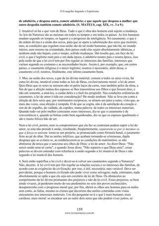 O Evangelho Segundo o Espiritismo
159
www.livroesoterico.com.br
de adultério, e desposa outra, comete adultério; e que aquele que desposa a mulher que
outro despediu também comete adultério. (S. MATEUS, cap. XIX, vv. 3 a 9.)
2. Imutável só há o que vem de Deus. Tudo o que é obra dos homens está sujeito a mudança.
As leis da Natureza são as mesmas em todos os tempos e em todos os países. As leis humanas
mudam segundo os tempos, os lugares e o progresso da inteligência. No casamento, o que é
de ordem divina é a união dos sexos, para que se opere a substituição dos seres que morrem;
mas, as condições que regulam essa união são de tal modo humanas, que não há, no inundo
inteiro, nem mesmo na cristandade, dois países onde elas sejam absolutamente idênticas, e
nenhum onde não hajam, com o tempo, sofrido mudanças. Daí resulta que, em face da lei
civil, o que é legítimo num país e em dada época, é adultério noutro país e noutra época, isso
pela razão de que a lei civil tem por fim regular os interesses das famílias, interesses que
variam segundo os costumes e as necessidades locais. Assim é, por exemplo, que, em certos
países, o casamento religioso é o único legítimo; noutros é necessário, além desse, o
casamento civil; noutros, finalmente, este último casamento basta.
3. Mas, na união dos sexos, a par da lei divina material, comum a todos os seres vivos, há
outra lei divina, imutável como todas as leis de Deus, exclusivamente moral: a lei de amor.
Quis Deus que os seres se unissem não só pelos laços da carne, mas também pelos da alma, a
fim de que a afeição mútua dos esposos se lhes transmitisse aos filhos e que fossem dois, e
não um somente, a amá-los, a cuidar deles e a fazê-los progredir. Nas condições ordinárias do
casamento, a lei de amor é tida em consideração? De modo nenhum. Não se leva em conta a
afeição de dois seres que, por sentimentos recíprocos, se atraem um para o outro, visto que, as
mais das vezes, essa afeição é rompida. O de que se cogita, não é da satisfação do coração e
sim da do orgulho, da vaidade, da cupidez, numa palavra: de todos os interesses materiais.
Quando tudo vai pelo melhor consoante esses interesses, diz-se que o casamento é de
conveniência e, quando as bolsas estão bem aquinhoadas, diz-se que os esposos igualmente o
são e muito felizes hão de ser.
Nem a lei civil, porém, nem os compromissos que ela faz se contraiam podem suprir a lei do
amor, se esta não preside à união, resultando, freqüentemente, separarem-se por si mesmos os
que à força se uniram; torna-se um perjúrio, se pronunciado como fórmula banal, o juramento
feito ao pé do altar. Daí as uniões infelizes, que acabam tornando-se criminosas, dupla
desgraça que se evitaria se, ao estabelecerem-se as condições do matrimônio, se não
abstraísse da única que o sanciona aos olhos de Deus: a lei de amor. Ao dizer Deus: "Não
sereis senão uma só carne", e quando Jesus disse: "Não separeis o que Deus uniu", essas
palavras se devem entender com referência à união segundo a lei imutável de Deus e não
segundo a lei mutável dos homens.
4. Será então supérflua a lei civil e dever-se-á volver aos casamentos segundo a Natureza?
Não, decerto. A lei civil tem por fim regular as relações sociais e os interesses das famílias, de
acordo com as exigências da civilização; por isso, é útil, necessária, mas variável. Deve ser
previdente, porque o homem civilizado não pode viver como selvagem; nada, entretanto, nada
absolutamente se opõe a que ela seja um corolário da lei de Deus. Os obstáculos ao
cumprimento da lei divina promanam dos prejuízos e não da lei civil. Esses prejuízos, se bem
ainda vivazes, já perderam muito do seu predomínio no seio dos povos esclarecidos;
desaparecerão com o progresso moral que, por fim, abrirá os olhos aos homens para os males
sem conto, as faltas, mesmo os crimes que decorrem das uniões contraídas com vistas
unicamente nos interesses materiais. Um dia perguntar-se-á o que é mais humano, mais
caridoso, mais moral: se encadear um ao outro dois seres que não podem viver juntos, se
 