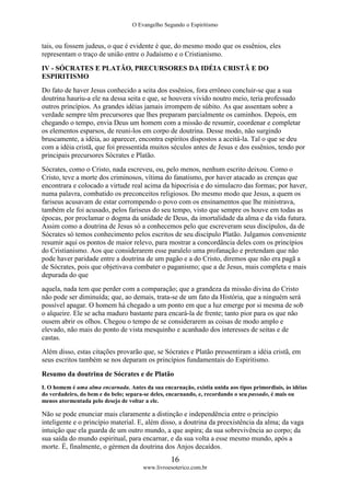 O Evangelho Segundo o Espiritismo
16
www.livroesoterico.com.br
tais, ou fossem judeus, o que é evidente é que, do mesmo modo que os essênios, eles
representam o traço de união entre o Judaísmo e o Cristianismo.
IV - SÓCRATES E PLATÃO, PRECURSORES DA IDÉIA CRISTÃ E DO
ESPIRITISMO
Do fato de haver Jesus conhecido a seita dos essênios, fora errôneo concluir-se que a sua
doutrina hauriu-a ele na dessa seita e que, se houvera vivido noutro meio, teria professado
outros princípios. As grandes idéias jamais irrompem de súbito. As que assentam sobre a
verdade sempre têm precursores que lhes preparam parcialmente os caminhos. Depois, em
chegando o tempo, envia Deus um homem com a missão de resumir, coordenar e completar
os elementos esparsos, de reuni-los em corpo de doutrina. Desse modo, não surgindo
bruscamente, a idéia, ao aparecer, encontra espíritos dispostos a aceitá-la. Tal o que se deu
com a idéia cristã, que foi pressentida muitos séculos antes de Jesus e dos essênios, tendo por
principais precursores Sócrates e Platão.
Sócrates, como o Cristo, nada escreveu, ou, pelo menos, nenhum escrito deixou. Como o
Cristo, teve a morte dos criminosos, vítima do fanatismo, por haver atacado as crenças que
encontrara e colocado a virtude real acima da hipocrisia e do simulacro das formas; por haver,
numa palavra, combatido os preconceitos religiosos. Do mesmo modo que Jesus, a quem os
fariseus acusavam de estar corrompendo o povo com os ensinamentos que lhe ministrava,
também ele foi acusado, pelos fariseus do seu tempo, visto que sempre os houve em todas as
épocas, por proclamar o dogma da unidade de Deus, da imortalidade da alma e da vida futura.
Assim como a doutrina de Jesus só a conhecemos pelo que escreveram seus discípulos, da de
Sócrates só temos conhecimento pelos escritos de seu discípulo Platão. Julgamos conveniente
resumir aqui os pontos de maior relevo, para mostrar a concordância deles com os princípios
do Cristianismo. Aos que considerarem esse paralelo uma profanação e pretendam que não
pode haver paridade entre a doutrina de um pagão e a do Cristo, diremos que não era pagã a
de Sócrates, pois que objetivava combater o paganismo; que a de Jesus, mais completa e mais
depurada do que
aquela, nada tem que perder com a comparação; que a grandeza da missão divina do Cristo
não pode ser diminuída; que, ao demais, trata-se de um fato da História, que a ninguém será
possível apagar. O homem há chegado a um ponto em que a luz emerge por si mesma de sob
o alqueire. Ele se acha maduro bastante para encará-la de frente; tanto pior para os que não
ousem abrir os olhos. Chegou o tempo de se considerarem as coisas de modo amplo e
elevado, não mais do ponto de vista mesquinho e acanhado dos interesses de seitas e de
castas.
Além disso, estas citações provarão que, se Sócrates e Platão pressentiram a idéia cristã, em
seus escritos também se nos deparam os princípios fundamentais do Espiritismo.
Resumo da doutrina de Sócrates e de Platão
I. O homem é uma alma encarnada. Antes da sua encarnação, existia unida aos tipos primordiais, às idéias
do verdadeiro, do bem e do belo; separa-se deles, encarnando, e, recordando o seu passado, é mais ou
menos atormentada pelo desejo de voltar a ele.
Não se pode enunciar mais claramente a distinção e independência entre o princípio
inteligente e o princípio material. E, além disso, a doutrina da preexistência da alma; da vaga
intuição que ela guarda de um outro mundo, a que aspira; da sua sobrevivência ao corpo; da
sua saída do mundo espiritual, para encarnar, e da sua volta a esse mesmo mundo, após a
morte. É, finalmente, o gérmen da doutrina dos Anjos decaídos.
 