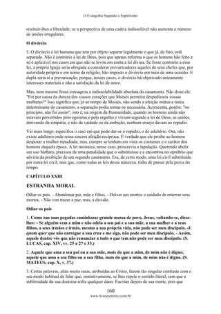 O Evangelho Segundo o Espiritismo
160
www.livroesoterico.com.br
restituir-lhes a liberdade; se a perspectiva de uma cadeia indissolúvel não aumenta o número
de uniões irregulares.
O divórcio
5. O divórcio é lei humana que tem por objeto separar legalmente o que já, de fato, está
separado. Não é contrário à lei de Deus, pois que apenas reforma o que os homens hão feito e
só é aplicável nos casos em que não se levou em conta a lei divina. Se fosse contrario a essa
lei, a própria Igreja seria obrigada a considerar prevaricadores aqueles de seus chefes que, por
autoridade própria e em nome da religião, hão imposto o divórcio em mais de uma ocasião. E
dupla seria aí a prevaricação, porque, nesses casos, o divórcio há objetivado unicamente
interesses materiais e não a satisfação da lei de amor.
Mas, nem mesmo Jesus consagrou a indissolubilidade absoluta do casamento. Não disse ele:
"Foi por causa da dureza dos vossos corações que Moisés permitiu despedísseis vossas
mulheres?" Isso significa que, já ao tempo de Moisés, não sendo a afeição mútua a única
determinante do casamento, a separação podia tornar-se necessária. Acrescenta, porém: "no
princípio, não foi assim", isto é, na origem da Humanidade, quando os homens ainda não
estavam pervertidos pelo egoísmo e pelo orgulho e viviam segundo a lei de Deus, as uniões,
derivando da simpatia, e não da vaidade ou da ambição, nenhum ensejo davam ao repúdio.
Vai mais longe: especifica o caso em que pode dar-se o repúdio, o de adultério. Ora, não
existe adultério onde reina sincera afeição recíproca. É verdade que ele proíbe ao homem
desposar a mulher repudiada; mas, cumpre se tenham em vista os costumes e o caráter dos
homens daquela época. A lei moisaica, nesse caso, prescrevia a lapidação. Querendo abolir
um uso bárbaro, precisou de uma penalidade que o substituísse e a encontrou no opróbrio que
adviria da proibição de um segundo casamento. Era, de certo modo, uma lei civil substituída
por outra lei civil, mas que, como todas as leis dessa natureza, tinha de passar pela prova do
tempo.
CAPÍTULO XXIII
ESTRANHA MORAL
Odiar os pais. - Abandonar pai, mãe e filhos. - Deixar aos mortos o cuidado de enterrar seus
mortos. - Não vim trazer a paz, mas, a divisão.
Odiar os pais
1. Como nas suas pegadas caminhasse grande massa de povo, Jesus, voltando-se, disse-
lhes: - Se alguém vem a mim e não odeia a seu pai e a sua mãe, a sua mulher e a seus
filhos, a seus irmãos e irmãs, mesmo a sua própria vida, não pode ser meu discípulo. -E
quem quer que não carregue a sua cruz e me siga, não pode ser meu discípulo. - Assim,
aquele dentre vós que não renunciar a tudo o que tem não pode ser meu discípulo. (S.
LUCAS, cap. XIV, vv. 25 a 27 e 33.)
2. Aquele que ama a seu pai ou a sua mãe, mais do que a mim, de mim não é digno;
aquele que ama a seu filho ou a sua filha, mais do que a mim, de mim não é digno. (S.
MATEUS, cap. X, v. 37.)
3. Certas palavras, aliás muito raras, atribuídas ao Cristo, fazem tão singular contraste com o
seu modo habitual de falar que, instintivamente, se lhes repele o sentido literal, sem que a
sublimidade da sua doutrina sofra qualquer dano. Escritas depois de sua morte, pois que
 