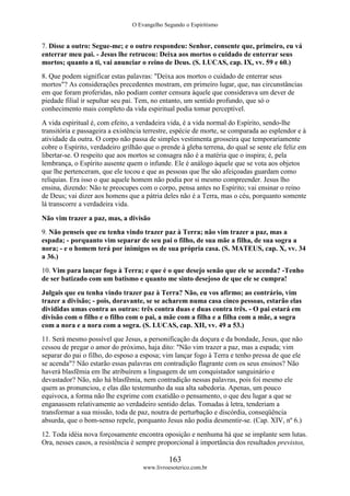 O Evangelho Segundo o Espiritismo
163
www.livroesoterico.com.br
7. Disse a outro: Segue-me; e o outro respondeu: Senhor, consente que, primeiro, eu vá
enterrar meu pai. - Jesus lhe retrucou: Deixa aos mortos o cuidado de enterrar seus
mortos; quanto a ti, vai anunciar o reino de Deus. (S. LUCAS, cap. IX, vv. 59 e 60.)
8. Que podem significar estas palavras: "Deixa aos mortos o cuidado de enterrar seus
mortos"? As considerações precedentes mostram, em primeiro lugar, que, nas circunstâncias
em que foram proferidas, não podiam conter censura àquele que considerava um dever de
piedade filial ir sepultar seu pai. Tem, no entanto, um sentido profundo, que só o
conhecimento mais completo da vida espiritual podia tomar perceptível.
A vida espiritual é, com efeito, a verdadeira vida, é a vida normal do Espírito, sendo-lhe
transitória e passageira a existência terrestre, espécie de morte, se comparada ao esplendor e à
atividade da outra. O corpo não passa de simples vestimenta grosseira que temporariamente
cobre o Espírito, verdadeiro grilhão que o prende à gleba terrena, do qual se sente ele feliz em
libertar-se. O respeito que aos mortos se consagra não é a matéria que o inspira; é, pela
lembrança, o Espírito ausente quem o infunde. Ele é análogo àquele que se vota aos objetos
que lhe pertenceram, que ele tocou e que as pessoas que lhe são afeiçoadas guardam como
relíquias. Era isso o que aquele homem não podia por si mesmo compreender. Jesus lho
ensina, dizendo: Não te preocupes com o corpo, pensa antes no Espírito; vai ensinar o reino
de Deus; vai dizer aos homens que a pátria deles não é a Terra, mas o céu, porquanto somente
lá transcorre a verdadeira vida.
Não vim trazer a paz, mas, a divisão
9. Não penseis que eu tenha vindo trazer paz à Terra; não vim trazer a paz, mas a
espada; - porquanto vim separar de seu pai o filho, de sua mãe a filha, de sua sogra a
nora; - e o homem terá por inimigos os de sua própria casa. (S. MATEUS, cap. X, vv. 34
a 36.)
10. Vim para lançar fogo à Terra; e que é o que desejo senão que ele se acenda? -Tenho
de ser batizado com um batismo e quanto me sinto desejoso de que ele se cumpra!
Julgais que eu tenha vindo trazer paz à Terra? Não, eu vos afirmo; ao contrário, vim
trazer a divisão; - pois, doravante, se se acharem numa casa cinco pessoas, estarão elas
divididas umas contra as outras: três contra duas e duas contra três. - O pai estará em
divisão com o filho e o filho com o pai, a mãe com a filha e a filha com a mãe, a sogra
com a nora e a nora com a sogra. (S. LUCAS, cap. XII, vv. 49 a 53.)
11. Será mesmo possível que Jesus, a personificação da doçura e da bondade, Jesus, que não
cessou de pregar o amor do próximo, haja dito: "Não vim trazer a paz, mas a espada; vim
separar do pai o filho, do esposo a esposa; vim lançar fogo à Terra e tenho pressa de que ele
se acenda"? Não estarão essas palavras em contradição flagrante com os seus ensinos? Não
haverá blasfêmia em lhe atribuírem a linguagem de um conquistador sanguinário e
devastador? Não, não há blasfêmia, nem contradição nessas palavras, pois foi mesmo ele
quem as pronunciou, e elas dão testemunho da sua alta sabedoria. Apenas, um pouco
equivoca, a forma não lhe exprime com exatidão o pensamento, o que deu lugar a que se
enganassem relativamente ao verdadeiro sentido delas. Tomadas à letra, tenderiam a
transformar a sua missão, toda de paz, noutra de perturbação e discórdia, conseqüência
absurda, que o bom-senso repele, porquanto Jesus não podia desmentir-se. (Cap. XIV, nº 6.)
12. Toda idéia nova forçosamente encontra oposição e nenhuma há que se implante sem lutas.
Ora, nesses casos, a resistência é sempre proporcional à importância dos resultados previstos,
 