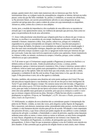 O Evangelho Segundo o Espiritismo
164
www.livroesoterico.com.br
porque, quanto maior ela é, tanto mais numerosos são os interesses que fere. Se for
notoriamente falsa, se a julgam isenta de conseqüências, ninguém se alarma; deixam-na todos
passar, certos de que lhe falta vitalidade. Se, porém, é verdadeira, se assenta em sólida base,
se lhe prevêem futuro, um secreto pressentimento adverte os seus antagonistas de que
constitui uni perigo para eles e para a ordem de coisas em cuja manutenção se empenham.
Atiram-se, então, contra ela e contra os seus adeptos.
Assim, pois, a medida da importância e dos resultados de uma idéia nova se encontra na
emoção que o seu aparecimento causa, na violência da oposição que provoca, bem como no
grau e na persistência da ira de seus adversários.
13. Jesus vinha proclamar uma doutrina que solaparia pela base os abusos de que viviam os
fariseus, os escribas e os sacerdotes do seu tempo. Imolaram-no, portanto, certos de que,
matando o homem, matariam a idéia. Esta, porém, sobreviveu, porque era verdadeira;
engrandeceu-se, porque correspondia aos desígnios de Deus e, nascida num pequeno e
obscuro burgo da Judéia, foi plantar o seu estandarte na capital mesma do mundo pagão, à
face dos seus mais encarniçados inimigos, daqueles que mais porfiavam em combatê-la,
porque subvertia crenças seculares a que eles se apegavam muito mais por interesse do que
por convicção. Lutas das mais terríveis esperavam aí pelos seus apóstolos; foram inumeráveis
as vítimas; a idéia, no entanto, avolumou-se sempre e triunfou, porque, como verdade,
sobrelevava as que a precederam.
14. É de notar-se que o Cristianismo surgiu quando o Paganismo já entrara em declínio e se
debatia contra as luzes da razão. Ainda era praticado pro forma; a crença, porém,
desaparecera; apenas o interesse pessoal o sustentava. Ora, é tenaz o interesse; jamais cede à
evidência; irrita-se tanto mais quanto mais peremptórios e demonstrativos de seu erro são os
argumentos que se lhe opõem. Sabe ele muito bem que está errado, mas isso não o abala,
porquanto a verdadeira fé não lhe está na alma. O que mais teme é a luz, que dá vista aos
cegos. É-lhe proveitoso o erro; ele se lhe agarra e o defende.
Sócrates, também, não ensinara uma doutrina até certo ponto análoga à do Cristo? Por que
não prevaleceu naquela época a sua doutrina, no seio de um dos povos mais inteligentes da
Terra? É que ainda não chegara o tempo. Ele semeou numa terra não lavrada; o Paganismo
ainda se não achava gasto. O Cristo recebeu em propício tempo a sua missão. Muito faltava, é
certo, para que todos os homens da sua época estivessem à altura das idéias cristãs, mas havia
entre eles uma aptidão mais geral para as assimilar, pois que já se começava a sentir o vazio
que as crenças vulgares deixavam na alma. Sócrates e Platão haviam aberto o caminho e
predisposto os espíritos. (Veja-se, na "Introdução", o § IV: Sócrates e Platão, precursores da
idéia cristã e do Espiritismo.)
15. Infelizmente, os adeptos da nova doutrina não se entenderam quanto à interpretação das
palavras do Mestre, veladas, as mais das vezes, pela alegoria e pelas figuras da linguagem.
Daí o nascerem, sem demora, numerosas seitas, pretendendo todas possuir, exclusivamente, a
verdade e o não bastarem dezoito séculos para pô-las de acordo. Olvidando o mais importante
dos preceitos divinos, o que Jesus colocou por pedra angular do seu edifício e como condição
expressa da salvação: a caridade, a fraternidade e o amor do próximo, aquelas seitas lançaram
anátema umas sobre as outras, e umas contra as outras se atiraram, as mais fortes esmagando
as mais fracas, afogando-as em sangue, aniquilando-as nas torturas e nas chamas das
fogueiras. Vencedores do Paganismo, os cristãos, de perseguidos que eram, fizeram-se
perseguidores. A ferro e fogo foi que se puseram a plantar a cruz do Cordeiro sem mácula nos
dois mundos. E fato constante que as guerras de religião foram as mais cruéis, mais vítimas
 