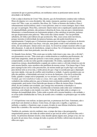 O Evangelho Segundo o Espiritismo
165
www.livroesoterico.com.br
causaram do que as guerras políticas; em nenhumas outras se praticaram tantos atos de
atrocidade e de barbárie.
Cabe a culpa à doutrina do Cristo? Não, decerto, que ela formalmente condena toda violência.
Disse ele alguma vez a seus discípulos: Ide, matai, massacrai, queimai os que não crerem
como vós? Não; o que, ao contrário, lhes disse, foi: Todos os homens são irmãos e Deus é
soberanamente misericordioso; amai o vosso próximo; amai os vossos inimigos; fazei o bem
aos que vos persigam. Disse-lhes, outrossim: Quem matar com a espada pela espada perecerá.
A responsabilidade, portanto, não pertence à doutrina de Jesus, mas aos que a interpretaram
falsamente e a transformaram em instrumento próprio a lhes satisfazer às paixões; pertence
aos que desprezaram estas palavras: "Meu reino não é deste mundo." Em sua profunda
sabedoria, ele tinha a previdência do que aconteceria. Mas, essas coisas eram inevitáveis,
porque inerentes à inferioridade da natureza humana, que não podia transformar-se
repentinamente. Cumpria que o Cristianismo passasse por essa longa e cruel prova de dezoito
séculos, para mostrar toda a sua força, visto que, mau grado a todo o mal cometido em seu
nome, ele saiu dela puro. Jamais esteve em causa. As invectivas sempre recaíram sobre os que
dele abusaram. A cada ato de intolerância, sempre se disse: Se o Cristianismo fosse mais bem
compreendido e mais bem praticado, isso não se daria.
16. Quando Jesus declara: "Não creais que eu tenha vindo trazer a paz, mas, sim, a divisão",
seu pensamento era este: "Não creais que a minha doutrina se estabeleça pacificamente; ela
trará lutas sangrentas, tendo por pretexto o meu nome, porque os homens não me terão
compreendido, ou não me terão querido compreender. Os irmãos, separados pelas suas
respectivas crenças, desembainharão a espada um contra o outro e a divisão reinará no seio de
uma mesma família, cujos membros não partilhem da mesma crença. Vim lançar fogo à Terra
para expungi-la dos erros e dos preconceitos, do mesmo modo que se põe fogo a um campo
para destruir nele as ervas más, e tenho pressa de que o fogo se acenda para que a depuração
seja mais rápida, visto que do conflito sairá triunfante a verdade. A guerra sucederá a paz; ao
ódio dos partidos, a fraternidade universal; às trevas do fanatismo, a luz da fé esclarecida.
Então, quando o campo estiver preparado, eu vos enviarei o Consolador, o Espírito de
Verdade, que virá restabelecer todas as coisas, isto é, que, dando a conhecer o sentido
verdadeiro das minhas palavras, que os homens mais esclarecidos poderão enfim
compreender, porá termo â luta fratricida que desune os filhos do mesmo Deus. Cansados,
afinal, de um combate sem resultado, que consigo traz unicamente a desolação e a
perturbação até ao seio das famílias, reconhecerão os homens onde estão seus verdadeiros
interesses, com relação a este mundo e ao outro. Verão de que lado estão os amigos e os
inimigos da tranqüilidade deles. Todos então se porão sob a mesma bandeira: a da caridade, e
as coisas serão restabelecidas na Terra, de acordo com a verdade e os princípios que vos tenho
ensinado."
17. O Espiritismo vem realizar, na época prevista, as promessas do Cristo. Entretanto, não o
pode fazer sem destruir os abusos. Como Jesus, ele topa com o orgulho, o egoísmo, a
ambição, a cupidez, o fanatismo cego, os quais, levados às suas últimas trincheiras, tentam
barrar-lhe o caminho e lhe suscitam entraves e perseguições.
Também ele, portanto, tem de combater; mas, o tempo das lutas e das perseguições
sanguinolentas passou; são todas de ordem moral as que terá de sofrer e próximo lhes está o
termo. As primeiras duraram séculos; estas durarão apenas alguns anos, porque a luz, em vez
de partir de um único foco, irrompe de todos os pontos do Globo e abrirá mais de pronto os
olhos aos cegos.
 