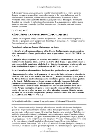 O Evangelho Segundo o Espiritismo
166
www.livroesoterico.com.br
l8. Essas palavras de Jesus devem, pois, entender-se com referência às cóleras que a sua
doutrina provocaria, aos conflitos momentâneos a que ia dar causa, às lutas que teria de
sustentar antes de se firmar, como aconteceu aos hebreus antes de entrarem na Terra
Prometida, e não como decorrentes de um desígnio premeditado de sua parte de semear a
desordem e a confusão. O mal viria dos homens e não dele, que era como o médico que se
apresenta para curar, mas cujos remédios provocam uma crise salutar, atacando os maus
humores do doente.
CAPÍTULO XXIV
NÃO PONHAIS A CANDEIA DEBAIXO DO ALQUEIRE
Candeia sob o alqueire. Porque fala Jesus por parábolas. - Não vades ter com os gentios. -
Não são os que gozam saúde que precisam de médico. A coragem e a fé. - Carregar sua cruz.
Quem quiser salvar a vida, perdê-la-á.
Candeia sob o alqueire. Porque fala Jesus por parábolas
1. Ninguém acende uma candeia para pô-la debaixo do alqueire; põe-na, ao contrário,
sobre o candeeiro, a fim de que ilumine a todos os que estão na casa. (S. MATEUS, cap.
V, v.15.)
2. Ninguém há que, depois de ter acendido uma candeia, a cubra com um vaso, ou a
ponha debaixo da cama; põe-na sobre o candeeiro, a fim de que os que entrem vejam a
luz; - pois nada há secreto que não haja de ser descoberto, nem nada oculto que não haja
de ser conhecido e de aparecer publicamente. (S. LUCAS, cap. VIII, vv. 16 e 17.)
3.Aproximando-se, disseram-lhe os discípulos: Por que lhes falas por parábolas?
- Respondendo-lhes, disse ele: É porque, a vós outros, foi dado conhecer os mistérios do
reino dos céus; mas, a eles, isso não lhes foi dado (1). Porque, àquele que já tem, mais se
lhe dará e ele ficará na abundância; àquele, entretanto, que não tem, mesmo o que tem
se lhe tirará. - Falo-lhes por parábolas, porque, vendo, não vêem e, ouvindo, não
escutam e não compreendem. -E neles se cumprirá a profecia de Isaías, que diz:
Ouvireis com os vossos ouvidos e não escutareis; olhareis com os vossos olhos e não
vereis. Porque, o coração deste povo se tornou pesado, e seus ouvidos se tornaram
surdos e fecharam os olhos para que seus olhos não vejam e seus ouvidos não ouçam,
para que seu coração não compreenda e para que, tendo-se convertido, eu não os cure.
(S. MATEUS, cap. XIII, vv. 10 a 15.)
(1) No original francês falta o versículo 12 que aqui repomos. - A Editora da FEB, em 1948.
4. É de causar admiração diga Jesus que a luz não deve ser colocada debaixo do alqueire,
quando ele próprio constantemente oculta o sentido de suas palavras sob o véu da alegoria,
que nem todos podem compreender. Ele se explica, dizendo a seus apóstolos: "Falo-lhes por
parábolas, porque não estão em condições de compreender certas coisas. Eles vêem, olham,
ouvem, mas não entendem. Fora, pois, inútil tudo dizer-lhes, por enquanto. Digo-o, porém, a
vós, porque dado vos foi compreender estes mistérios." Procedia, portanto, com o povo, como
se faz com crianças cujas idéias ainda se não desenvolveram. Desse modo, indica o
verdadeiro sentido da sentença: "Não se deve pôr a candeia debaixo do alqueire, mas sobre o
candeeiro, a fim de que todos os que entrem a possam ver." Tal sentença não significa que se
 