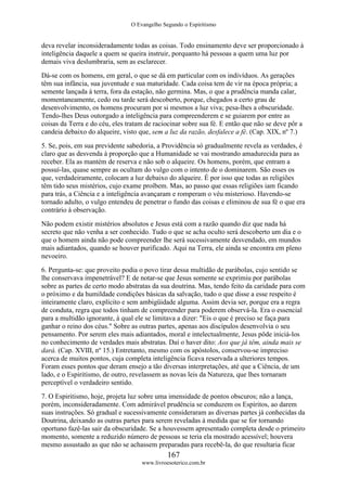 O Evangelho Segundo o Espiritismo
167
www.livroesoterico.com.br
deva revelar inconsideradamente todas as coisas. Todo ensinamento deve ser proporcionado à
inteligência daquele a quem se queira instruir, porquanto há pessoas a quem uma luz por
demais viva deslumbraria, sem as esclarecer.
Dá-se com os homens, em geral, o que se dá em particular com os indivíduos. As gerações
têm sua infância, sua juventude e sua maturidade. Cada coisa tem de vir na época própria; a
semente lançada à terra, fora da estação, não germina. Mas, o que a prudência manda calar,
momentaneamente, cedo ou tarde será descoberto, porque, chegados a certo grau de
desenvolvimento, os homens procuram por si mesmos a luz viva; pesa-lhes a obscuridade.
Tendo-lhes Deus outorgado a inteligência para compreenderem e se guiarem por entre as
coisas da Terra e do céu, eles tratam de raciocinar sobre sua fé. E então que não se deve pôr a
candeia debaixo do alqueire, visto que, sem a luz da razão, desfalece a fé. (Cap. XIX, nº 7.)
5. Se, pois, em sua previdente sabedoria, a Providência só gradualmente revela as verdades, é
claro que as desvenda à proporção que a Humanidade se vai mostrando amadurecida para as
receber. Ela as mantém de reserva e não sob o alqueire. Os homens, porém, que entram a
possuí-las, quase sempre as ocultam do vulgo com o intento de o dominarem. São esses os
que, verdadeiramente, colocam a luz debaixo do alqueire. É por isso que todas as religiões
têm tido seus mistérios, cujo exame proíbem. Mas, ao passo que essas religiões iam ficando
para trás, a Ciência e a inteligência avançaram e romperam o véu misterioso. Havendo-se
tornado adulto, o vulgo entendeu de penetrar o fundo das coisas e eliminou de sua fé o que era
contrário à observação.
Não podem existir mistérios absolutos e Jesus está com a razão quando diz que nada há
secreto que não venha a ser conhecido. Tudo o que se acha oculto será descoberto um dia e o
que o homem ainda não pode compreender lhe será sucessivamente desvendado, em mundos
mais adiantados, quando se houver purificado. Aqui na Terra, ele ainda se encontra em pleno
nevoeiro.
6. Pergunta-se: que proveito podia o povo tirar dessa multidão de parábolas, cujo sentido se
lhe conservava impenetrável? E de notar-se que Jesus somente se exprimiu por parábolas
sobre as partes de certo modo abstratas da sua doutrina. Mas, tendo feito da caridade para com
o próximo e da humildade condições básicas da salvação, tudo o que disse a esse respeito é
inteiramente claro, explícito e sem ambigüidade alguma. Assim devia ser, porque era a regra
de conduta, regra que todos tinham de compreender para poderem observá-la. Era o essencial
para a multidão ignorante, à qual ele se limitava a dizer: "Eis o que é preciso se faça para
ganhar o reino dos céus." Sobre as outras partes, apenas aos discípulos desenvolvia o seu
pensamento. Por serem eles mais adiantados, moral e intelectualmente, Jesus pôde iniciá-los
no conhecimento de verdades mais abstratas. Daí o haver dito: Aos que já têm, ainda mais se
dará. (Cap. XVIII, nº 15.) Entretanto, mesmo com os apóstolos, conservou-se impreciso
acerca de muitos pontos, cuja completa inteligência ficava reservada a ulteriores tempos.
Foram esses pontos que deram ensejo a tão diversas interpretações, até que a Ciência, de um
lado, e o Espiritismo, de outro, revelassem as novas leis da Natureza, que lhes tornaram
perceptível o verdadeiro sentido.
7. O Espiritismo, hoje, projeta luz sobre uma imensidade de pontos obscuros; não a lança,
porém, inconsideradamente. Com admirável prudência se conduzem os Espíritos, ao darem
suas instruções. Só gradual e sucessivamente consideraram as diversas partes já conhecidas da
Doutrina, deixando as outras partes para serem reveladas à medida que se for tornando
oportuno fazê-las sair da obscuridade. Se a houvessem apresentado completa desde o primeiro
momento, somente a reduzido número de pessoas se teria ela mostrado acessível; houvera
mesmo assustado as que não se achassem preparadas para recebê-la, do que resultaria ficar
 