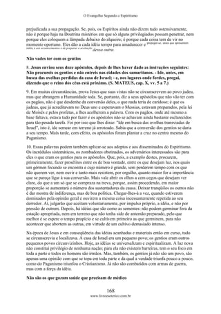 O Evangelho Segundo o Espiritismo
168
www.livroesoterico.com.br
prejudicada a sua propagação. Se, pois, os Espíritos ainda não dizem tudo ostensivamente,
não é porque haja na Doutrina mistérios em que só alguns privilegiados possam penetrar, nem
porque eles coloquem a lâmpada debaixo do alqueire; é porque cada coisa tem de vir no
momento oportuno. Eles dão a cada idéia tempo para amadurecer e propagar-se, antes que apresentem
outra, e aos acontecimentos o de preparar a aceitação
dessa outra.
Não vades ter com os gentios
8. Jesus enviou seus doze apóstolos, depois de lhes haver dado as instruções seguintes:
Não procureis os gentios e não entreis nas cidades dos samaritanos. - Ide, antes, em
busca das ovelhas perdidas da casa de Israel; - e, nos lugares onde fordes, pregai,
dizendo que o reino dos céus está próximo. (S. MATEUS, cap. X, vv. 5 a 7.)
9. Em muitas circunstâncias, prova Jesus que suas vistas não se circunscrevem ao povo judeu,
mas que abrangem a Humanidade toda. Se, portanto, diz a seus apóstolos que não vão ter com
os pagãos, não é que desdenhe da conversão deles, o que nada teria de caridoso; é que os
judeus, que já acreditavam no Deus uno e esperavam o Messias, estavam preparados, pela lei
de Moisés e pelos profetas, a lhes acolherem a palavra. Com os pagãos, onde até mesmo a
base faltava, estava tudo por fazer e os apóstolos não se achavam ainda bastante esclarecidos
para tão pesada tarefa. Foi por isso que lhes disse: "Ide em busca das ovelhas transviadas de
Israel", isto é, ide semear em terreno já arroteado. Sabia que a conversão dos gentios se daria
a seu tempo. Mais tarde, com efeito, os apóstolos foram plantar a cruz no centro mesmo do
Paganismo.
10. Essas palavras podem também aplicar-se aos adeptos e aos disseminados do Espiritismo.
Os incrédulos sistemáticos, os zombadores obstinados, os adversários interessados são para
eles o que eram os gentios para os apóstolos. Que, pois, a exemplo destes, procurem,
primeiramente, fazer prosélitos entre os de boa vontade, entre os que desejam luz, nos quais
um gérmen fecundo se encontra e cujo número é grande, sem perderem tempo com os que
não querem ver, nem ouvir e tanto mais resistem, por orgulho, quanto maior for a importância
que se pareça ligar à sua conversão. Mais vale abrir os olhos a cem cegos que desejam ver
claro, do que a um só que se compraza na treva, porque, assim procedendo, em maior
proporção se aumentará o número dos sustentadores da causa. Deixar tranqüilos os outros não
é dar mostra de indiferença, mas de boa política. Chegar-lhes-á a vez, quando estiverem
dominados pela opinião geral e ouvirem a mesma coisa incessantemente repetida ao seu
derredor. Aí, julgarão que aceitam voluntariamente, por impulso próprio, a idéia, e não por
pressão de outrem. Depois, há idéias que são como as sementes: não podem germinar fora da
estação apropriada, nem em terreno que não tenha sido de antemão preparado, pelo que
melhor é se espere o tempo propício e se cultivem primeiro as que germinem, para não
acontecer que abortem as outras, em virtude de um cultivo demasiado intenso.
Na época de Jesus e em conseqüência das idéias acanhadas e materiais então em curso, tudo
se circunscrevia e localizava. A casa de Israel era um pequeno povo; os gentios eram outros
pequenos povos circunvizinhos. Hoje, as idéias se universalizam e espiritualizam. A luz nova
não constitui privilégio de nenhuma nação; para ela não existem barreiras, tem o seu foco em
toda a parte e todos os homens são irmãos. Mas, também, os gentios já não são um povo, são
apenas uma opinião com que se topa em toda parte e da qual a verdade triunfa pouco a pouco,
como do Paganismo triunfou o Cristianismo. Já não são combatidos com armas de guerra,
mas com a força da idéia.
Não são os que gozam saúde que precisam de médico
 