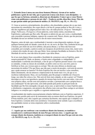 O Evangelho Segundo o Espiritismo
169
www.livroesoterico.com.br
11. Estando Jesus à mesa em casa desse homem (Mateus), vieram aí ter muitos
publicanos e gente de má vida, que se puseram à mesa com Jesus e seus discípulos; - o
que fez que os fariseus, notando-o, disseram aos discípulos: Como é que o vosso Mestre
come com publicanos e pessoas de má vida? - Tendo-os ouvido, disse-lhes Jesus: Não são
os que gozam saúde que precisam de médico. (S. MATEUS, cap. IX, vv. 10 a 12.)
12. Jesus se acercava, principalmente, dos pobres e dos deserdados, porque são os que mais
necessitam de consolações; dos cegos dóceis e de boa fé, porque pedem se lhes dê a vista, e
não dos orgulhosos que julgam possuir toda a luz e de nada precisar. (Veja-se: "Introdução",
artigo: Publicanos, Portageiros.) Essas palavras, como tantas outras, encontram no
Espiritismo a aplicação que lhes cabe. Há quem se admire de que, por vezes, a mediunidade
seja concedida a pessoas indignas, capazes de a usarem mal. Parece, dizem, que tão preciosa
faculdade devera ser atributo exclusivo dos de maior merecimento.
Digamos, antes de tudo, que a mediunidade é inerente a uma disposição orgânica, de que
qualquer homem pode ser dotado, como da de ver, de ouvir, de falar. Ora, nenhuma há de que
o homem, por efeito do seu livre-arbítrio, não possa abusar, e se Deus não houvesse
concedido, por exemplo, a palavra senão aos incapazes de proferirem coisas más, maior seria
o número dos mudos do que o dos que falam. l)cus outorgou faculdades ao homem e lhe dá a
liberdade de usá-las, mas não deixa de punir o que delas abusa.
Se só aos mais dignos fosse concedida a faculdade de comunicar com os Espíritos, quem
ousaria pretendê-la? Onde, ao demais, o limite entre a dignidade e a indignidade? A
mediunidade é conferida sem distinção, a fim de que os Espíritos possam trazer a luz a todas
as camadas, a todas as classes da sociedade, ao pobre como ao rico; aos retos, para os
fortificar no bem, aos viciosos para os corrigir. Não são estes últimos os doentes que
necessitam de médico? Por que Deus, que não quer a morte do pecador, o privaria do socorro
que o pode arrancar ao lameiro? Os bons Espíritos lhe vêm em auxílio e seus conselhos,
dados diretamente, são de natureza a impressioná-lo de modo mais vivo, do que se os
recebesse indiretamente. Deus, em sua bondade, para lhe poupar o trabalho de ir buscá-la
longe, nas mãos lhe coloca a luz. Não será ele bem mais culpado, se não a quiser ver? Poderá
desculpar-se com a sua ignorância, quando ele mesmo haja escrito com suas mãos, visto com
seus próprios olhos, ouvido com seus próprios ouvidos, e pronunciado com a própria boca a
sua condenação? Se não aproveitar, será então punido pela perda ou pela perversão da
faculdade que lhe fora outorgada e da qual, nesse caso, se aproveitam os maus Espíritos para
o obsidiarem e enganarem, sem prejuízo das aflições reais com que Deus castiga os servidores
indignos e os corações que o orgulho e o egoísmo endureceram.
A mediunidade não implica necessariamente relações habituais com os Espíritos superiores. E
apenas uma aptidão para servir de instrumento mais ou menos dúctil aos Espíritos, em geral.
O bom médium, pois, não é aquele que comunica facilmente, mas aquele que é simpático aos
bons Espíritos e somente deles tem assistência. Unicamente neste sentido é que a excelência
das qualidades morais se torna onipotente sobre a mediunidade.
Coragem da fé
13. Aquele que me confessar e me reconhecer diante dos homens, eu também o
reconhecerei e confessarei diante de meu Pai que está nos céus; - e aquele que me
renegar diante dos homens, também eu o renegarei diante de meu Pai que está nos céus.
- (S. MATEUS, cap. X, vv. 32 e 33.)
 