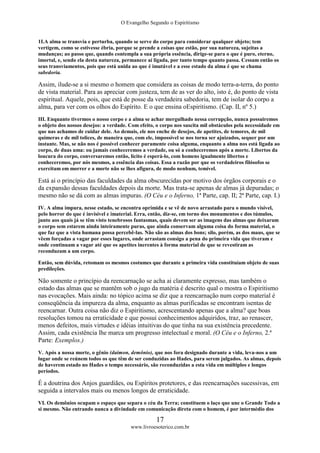 O Evangelho Segundo o Espiritismo
17
www.livroesoterico.com.br
1I.A alma se transvia e perturba, quando se serve do corpo para considerar qualquer objeto; tem
vertigem, como se estivesse ébria, porque se prende a coisas que estão, por sua natureza, sujeitas a
mudanças; ao passo que, quando contempla a sua própria essência, dirige-se para o que é puro, eterno,
imortal, e, sendo ela desta natureza, permanece aí ligada, por tanto tempo quanto passa. Cessam então os
seus transviamentos, pois que está unida ao que é imutável e a esse estado da alma é que se chama
sabedoria.
Assim, ilude-se a si mesmo o homem que considera as coisas de modo terra-a-terra, do ponto
de vista material. Para as apreciar com justeza, tem de as ver do alto, isto é, do ponto de vista
espiritual. Aquele, pois, que está de posse da verdadeira sabedoria, tem de isolar do corpo a
alma, para ver com os olhos do Espírito. E o que ensina oEspiritismo. (Cap. II, nº 5.)
III. Enquanto tivermos o nosso corpo e a alma se achar mergulhado nessa corrupção, nunca possuiremos
o objeto dos nossos desejos: a verdade. Com efeito, o corpo nos suscita mil obstáculos pela necessidade em
que nas achamos de cuidar dele. Ao demais, ele nos enche de desejos, de apetites, de temores, de mil
quimeras e de mil tolices, de maneira que, com ele, impossível se nos torna ser ajuizados, sequer por um
instante. Mas, se não nos é possível conhecer puramente coisa alguma, enquanto a alma nos está ligada ao
corpo, de duas uma: ou jamais conheceremos a verdade, ou só a conheceremos após a morte. Libertos da
loucura do corpo, conversaremos então, lícito é esperá-lo, com homens igualmente libertos e
conheceremos, por nós mesmos, a essência das coisas. Essa a razão por que os verdadeiros filósofos se
exercitam em morrer e a morte não se lhes afigura, de modo nenhum, temível.
Está ai o princípio das faculdades da alma obscurecidas por motivo dos órgãos corporais e o
da expansão dessas faculdades depois da morte. Mas trata-se apenas de almas já depuradas; o
mesmo não se dá com as almas impuras. (O Céu e o Inferno, 1ª Parte, cap. II; 2ª Parte, cap. I.)
IV. A alma impura, nesse estado, se encontra oprimida e se vê de novo arrastado para o mundo visível,
pelo horror do que é invisível e imaterial. Erra, então, diz-se, em torno dos monumentos e dos túmulos,
junto aos quais já se têm visto tenebrosos fantasmas, quais devem ser as imagens das almas que deixaram
o corpo sem estarem ainda inteiramente puras, que ainda conservam alguma coisa do forma material, o
que faz que a vista humana possa percebê-las. Não são as almas dos bons; silo, porém, as dos maus, que se
vêem forçadas a vagar por esses lugares, onde arrastam consigo a pena do primeira vida que tiveram e
onde continuam a vagar até que os apetites inerentes à forma material de que se revestiram as
reconduzam a um corpo.
Então, sem dúvida, retomam os mesmos costumes que durante a primeira vida constituíam objeto de suas
predileções.
Não somente o princípio da reencarnação se acha ai claramente expresso, mas também o
estado das almas que se mantêm sob o jugo da matéria é descrito qual o mostra o Espiritismo
nas evocações. Mais ainda: no tópico acima se diz que a reencarnação num corpo material é
conseqüência da impureza da alma, enquanto as almas purificadas se encontram isentas de
reencarnar. Outra coisa não diz o Espiritismo, acrescentando apenas que a alma? que boas
resoluções tomou na erraticidade e que possui conhecimentos adquiridos, traz, ao renascer,
menos defeitos, mais virtudes e idéias intuitivas do que tinha na sua existência precedente.
Assim, cada existência lhe marca um progresso intelectual e moral. (O Céu e o Inferno, 2.ª
Parte: Exemplos.)
V. Após a nossa morte, o gênio (daimon, demônio), que nos fora designado durante a vida, leva-nos a um
lugar onde se reúnem todos os que têm de ser conduzidas ao Hades, para serem julgados. As almas, depois
de haverem estado no Hades o tempo necessário, são reconduzidas a esta vida em múltiplos e longos
períodos.
É a doutrina dos Anjos guardiães, ou Espíritos protetores, e das reencarnações sucessivas, em
seguida a intervalos mais ou menos longos de erraticidade.
VI. Os demônios ocupam o espaço que separa o céu da Terra; constituem o laço que une o Grande Todo a
si mesmo. Não entrando nunca a divindade em comunicação direta com o homem, é por intermédio dos
 