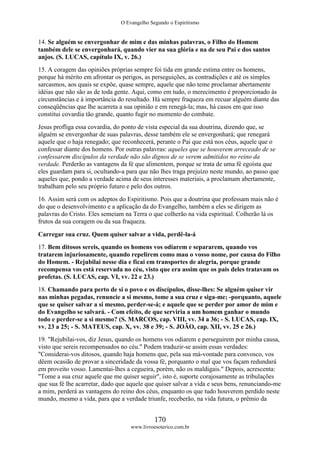 O Evangelho Segundo o Espiritismo
170
www.livroesoterico.com.br
14. Se alguém se envergonhar de mim e das minhas palavras, o Filho do Homem
também dele se envergonhará, quando vier na sua glória e na de seu Pai e dos santos
anjos. (S. LUCAS, capítulo IX, v. 26.)
15. A coragem das opiniões próprias sempre foi tida em grande estima entre os homens,
porque há mérito em afrontar os perigos, as perseguições, as contradições e até os simples
sarcasmos, aos quais se expõe, quase sempre, aquele que não teme proclamar abertamente
idéias que não são as de toda gente. Aqui, como em tudo, o merecimento é proporcionado às
circunstâncias e à importância do resultado. Há sempre fraqueza em recuar alguém diante das
conseqüências que lhe acarreta a sua opinião e em renegá-la; mas, há casos em que isso
constitui covardia tão grande, quanto fugir no momento do combate.
Jesus profliga essa covardia, do ponto de vista especial da sua doutrina, dizendo que, se
alguém se envergonhar de suas palavras, desse também ele se envergonhará; que renegará
aquele que o haja renegado; que reconhecerá, perante o Pai que está nos céus, aquele que o
confessar diante dos homens. Por outras palavras: aqueles que se houverem arreceado de se
confessarem discípulos da verdade não são dignos de se verem admitidos no reino da
verdade. Perderão as vantagens da fé que alimentem, porque se trata de uma fé egoísta que
eles guardam para si, ocultando-a para que não lhes traga prejuízo neste mundo, ao passo que
aqueles que, pondo a verdade acima de seus interesses materiais, a proclamam abertamente,
trabalham pelo seu próprio futuro e pelo dos outros.
16. Assim será com os adeptos do Espiritismo. Pois que a doutrina que professam mais não é
do que o desenvolvimento e a aplicação da do Evangelho, também a eles se dirigem as
palavras do Cristo. Eles semeiam na Terra o que colherão na vida espiritual. Colherão lá os
frutos da sua coragem ou da sua fraqueza.
Carregar sua cruz. Quem quiser salvar a vida, perdê-la-á
17. Bem ditosos sereis, quando os homens vos odiarem e separarem, quando vos
tratarem injuriosamente, quando repelirem como mau o vosso nome, por causa do Filho
do Homem. - Rejubilai nesse dia e ficai em transportes de alegria, porque grande
recompensa vos está reservada no céu, visto que era assim que os pais deles tratavam os
profetas. (S. LUCAS, cap. VI, vv. 22 e 23.)
18. Chamando para perto de si o povo e os discípulos, disse-lhes: Se alguém quiser vir
nas minhas pegadas, renuncie a si mesmo, tome a sua cruz e siga-me; -porquanto, aquele
que se quiser salvar a si mesmo, perder-se-á; e aquele que se perder por amor de mim e
do Evangelho se salvará. - Com efeito, de que serviria a um homem ganhar o mundo
todo e perder-se a si mesmo? (S. MARCOS, cap. VIII, vv. 34 a 36; - S. LUCAS, cap. IX,
vv. 23 a 25; - S. MATEUS, cap. X, vv. 38 e 39; - S. JOÃO, cap. XII, vv. 25 e 26.)
19. "Rejubilai-vos, diz Jesus, quando os homens vos odiarem e perseguirem por minha causa,
visto que sereis recompensados no céu." Podem traduzir-se assim essas verdades:
"Considerai-vos ditosos, quando haja homens que, pela sua má-vontade para convosco, vos
dêem ocasião de provar a sinceridade da vossa fé, porquanto o mal que vos façam redundará
em proveito vosso. Lamentai-lhes a cegueira, porém, não os maldigais." Depois, acrescenta:
"Tome a sua cruz aquele que me quiser seguir", isto é, suporte corajosamente as tribulações
que sua fé lhe acarretar, dado que aquele que quiser salvar a vida e seus bens, renunciando-me
a mim, perderá as vantagens do reino dos céus, enquanto os que tudo houverem perdido neste
mundo, mesmo a vida, para que a verdade triunfe, receberão, na vida futura, o prêmio da
 