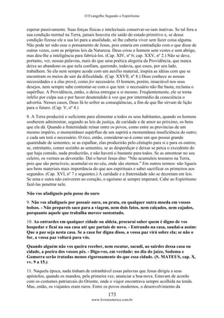 O Evangelho Segundo o Espiritismo
173
www.livroesoterico.com.br
esperar passivamente. Suas forças físicas e intelectuais conservar-se-iam inativas. Se tal fora a
sua condição normal na Terra, jamais houvera ele saído do estado primitivo e, se dessa
condição fizesse ele a sua lei para a atualidade, só lhe caberia viver sem fazer coisa alguma.
Não pode ter sido esse o pensamento de Jesus, pois estaria em contradição com o que disse de
outras vezes, com as próprias leis da Natureza. Deus criou o homem sem vestes e sem abrigo,
mas deu-lhe a inteligência para fabricá-los. (Cap. XIV, nº 6; cap. XXV, nº 2.) Não se deve,
portanto, ver, nessas palavras, mais do que uma poética alegoria da Providência, que nunca
deixa ao abandono os que nela confiam, querendo, todavia, que esses, por seu lado,
trabalhem. Se ela nem sempre acode com um auxílio material, inspira as idéias com que se
encontram os meios de sair da dificuldade. (Cap. XXVII, nº 8.) Deus conhece as nossas
necessidades e a elas provê, como for necessário. O homem, porém, insaciável nos seus
desejos, nem sempre sabe contentar-se com o que tem: o necessário não lhe basta; reclama o
supérfluo. A Providência, então, o deixa entregue a si mesmo. Freqüentemente, ele se torna
infeliz por culpa sua e por haver desatendido à voz que por intermédio da consciência o
advertia. Nesses casos, Deus fá-lo sofrer as conseqüências, a fim de que lhe sirvam de lição
para o futuro. (Cap. V, nº 4.)
8. A Terra produzirá o suficiente para alimentar a todos os seus habitantes, quando os homens
souberem administrar, segundo as leis de justiça, de caridade e de amor ao próximo, os bens
que ela dá. Quando a fraternidade reinar entre os povos, como entre as províncias de um
mesmo império, o momentâneo supérfluo de um suprirá a momentânea insuficiência do outro;
e cada um terá o necessário. O rico, então, considerar-se-á como um que possui grande
quantidade de sementes; se as espalhar, elas produzirão pelo cêntuplo para si e para os outros;
se, entretanto, comer sozinho as sementes, se as desperdiçar e deixar se perca o excedente do
que haja comido, nada produzirão, e não haverá o bastante para todos. Se as amontoar no seu
celeiro, os vermes as devorarão. Daí o haver Jesus dito: "Não acumuleis tesouros na Terra,
pois que são perecíveis; acumulai-os no céu, onde são eternos." Em outros termos: não ligueis
aos bens materiais mais importância do que aos espirituais e sabei sacrificar os primeiros aos
segundos. (Cap. XVI, nº 7 e seguintes.) A caridade e a fraternidade não se decretam em leis.
Se urna e outra não estiverem no coração, o egoísmo aí sempre imperará. Cabe ao Espiritismo
fazê-las penetrar nele.
Não vos afadigueis pela posse do ouro
9. Não vos afadigueis por possuir ouro, ou prata, ou qualquer outra moeda em vossos
bolsos. - Não prepareis saco para a viagem, nem dois fatos, nem calçados, nem cajados,
porquanto aquele que trabalha merece sustentado.
10. Ao entrardes em qualquer cidade ou aldeia, procurai saber quem é digno de vos
hospedar e ficai na sua casa até que partais de novo. - Entrando na casa, saudai-a assim:
Que a paz seja nesta casa. Se a casa for digna disso, a vossa paz virá sobre ela; se não o
for, a vossa paz voltará para vós.
Quando alguém não vos queira receber, nem escutar, sacudi, ao sairdes dessa casa ou
cidade, a poeira dos vossos pés. - Digo-vos, em verdade: no dia do juízo, Sodoma e
Gomorra serão tratadas menos rigorosamente do que essa cidade. (S. MATEUS, cap. X,
vv. 9 a 15.)
11. Naquela época, nada tinham de estranhável essas palavras que Jesus dirigiu a seus
apóstolos, quando os mandou, pela primeira vez, anunciar a boa-nova. Estavam de acordo
com os costumes patriarcais do Oriente, onde o viajor encontrava sempre acolhida na tenda.
Mas, então, os viajantes eram raros. Entre os povos modernos, o desenvolvimento da
 