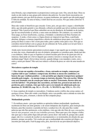 O Evangelho Segundo o Espiritismo
175
www.livroesoterico.com.br
uma fórmula, cujo comprimento se proporciona à soma que custe. Ora, uma de duas: Deus ou
mede ou não mede as suas graças pelo número das palavras. Se estas forem necessárias em
grande número, por que dizê-las poucas, ou quase nenhumas, por aquele que não pode pagar?
E falta de caridade. Se uma só basta, é inútil dizê-las em excesso. Por que então cobrá-las? É
prevaricação.
Deus não vende os benefícios que concede. Como, pois, um que não é, sequer, o distribuidor
deles, que não pode garantir a sua obtenção, cobraria um pedido que talvez nenhum resultado
produza? Não é possível que Deus subordine um ato de demência, de bondade ou de justiça,
que da sua misericórdia se solicite, a uma soma em dinheiro. Do contrário, se a soma não
fosse paga, ou fosse insuficiente, a justiça, a bondade e a demência de Deus ficariam em
suspenso. A razão, o bom senso e a lógica dizem ser impossível que Deus, a perfeição
absoluta, delegue a criaturas imperfeitas o direito de estabelecer preço para a sua justiça. A
justiça de Deus é como o Sol: existe para todos, para o pobre como para o rico. Pois que se
considera imoral traficar com as graças de um soberano da Terra, poder-se-á ter por lícito o
comércio com as do soberano do Universo?
Ainda outro inconveniente apresentam as preces pagas: é que aquele que as compra se julga,
as mais das vezes, dispensado de orar ele próprio, porquanto se considera quite, desde que deu
o seu dinheiro. Sabe-se que os Espíritos se sentem tocados pelo fervor de quem por eles se
interessa. Qual pode ser o fervor daquele que comete a terceiro o encargo de por ele orar,
mediante paga? Qual o fervor desse terceiro, quando delega o seu mandato a outro, este a
outro e assim por diante? Não será isso reduzir a eficácia da prece ao valor de uma moeda em
curso?
Mercadores expulsos do templo
5. Eles vieram em seguida a Jerusalém, e Jesus, entrando no templo, começou por
expulsar dali os que vendiam e compravam; derribou as mesas dos cambistas e os
bancos dos que vendiam pombos: - e não permitiu que alguém transportasse qualquer
utensílio pelo templo. - Ao mesmo tempo os instruía, dizendo: Não está escrito: Minha
casa será chamada casa de oração por todas as nações? Entretanto, fizestes dela um
covil de ladrões! - Os príncipes dos sacerdotes, ouvindo isso, procuravam meio de o
perderem, pois o temiam, visto que todo o povo era tomado de admiração pela sua
doutrina. (S. MARCOS, cap. XI, vv. 15 a 18; - S. MATEUS, cap. XXI, vv. 12 e 13.)
6. Jesus expulsou do templo os mercadores. Condenou assim o tráfico das coisas santas sob
qualquer forma. Deus não vende a sua bênção, nem o seu perdão, nem a entrada no reino dos
céus. Não tem, pois, o homem, o direito de lhes estipular preço.
Mediunidade gratuita
7. Os médiuns atuais - pois que também os apóstolos tinham mediunidade -igualmente
receberam de Deus um dom gratuito: o de serem intérpretes dos Espíritos, para instrução dos
homens, para lhes mostrar o caminho do bem e conduzi-los à fé, não para lhes vender
palavras que não lhes pertencem, a eles médiuns, visto que não são fruto de suas concepções,
nem de suas pesquisas, nem de seus trabalhos pessoais. Deus quer que a luz chegue a todos;
não quer que o mais pobre fique dela privado e possa dizer: não tenho fé, porque não a pude
pagar; não tive o consolo de receber os encorajamentos e os testemunhos de afeição dos que
pranteio, porque sou pobre. Tal a razão por que a mediunidade não constitui privilégio e se
encontra por toda parte. Fazê-la paga seria, pois, desviá-la do seu providencial objetivo.
 