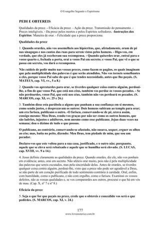 O Evangelho Segundo o Espiritismo
177
www.livroesoterico.com.br
PEDI E OBTEREIS
Qualidades da prece. - Eficácia da prece. - Ação da prece. Transmissão do pensamento. -
Preces inteligíveis. - Da prece pelos mortos e pelos Espíritos sofredores. -Instruções dos
Espíritos: Maneira de orar. - Felicidade que a prece proporciona.
Qualidades da prece
1. Quando orardes, não vos assemelheis aos hipócritas, que, afetadamente, oram de pé
nas sinagogas e nos cantos das ruas para serem vistos pelos homens. - Digo-vos, em
verdade, que eles já receberam sua recompensa. - Quando quiserdes orar, entrai para o
vosso quarto e, fechada a porta, orai a vosso Pai em secreto; e vosso Pai, que vê o que se
passa em secreto, vos dará a recompensa.
Não cuideis de pedir muito nas vossas preces, como fazem os pagãos, os quais imaginam
que pela multiplicidade das palavras é que serão atendidos. Não vos torneis semelhantes
a eles, porque vosso Pai sabe do que é que tendes necessidade, antes que lho peçais. (S.
MATEUS, cap. VI, vv., 5 a 8.)
2. Quando vos aprestardes para orar, se tiverdes qualquer coisa contra alguém, perdoai-
lhe, a fim de que vosso Pai, que está nos céus, também vos perdoe os vossos pecados. - Se
não perdoardes, vosso Pai, que está nos céus, também não vos perdoará os pecados. (S.
MARCOS, cap. XI, vv. 25 e 26.)
3. Também disse esta parábola a alguns que punham a sua confiança em si mesmos,
como sendo justos, e desprezavam os outros: Dois homens subiram ao templo para orar;
um era fariseu, publicano o outro. -O fariseu, conservando-se de pé, orava assim,
consigo mesmo: Meu Deus, rendo-vos graças por não ser como os outros homens, que
são ladrões, injustos e adúlteros, nem mesmo como esse publicano. Jejuo duas vezes na
semana; dou o dízimo de tudo o que possuo.
O publicano, ao contrário, conservando-se afastado, não ousava, sequer, erguer os olhos
ao céu; mas, batia no peito, dizendo: Meu Deus, tem piedade de mim, que sou um
pecador.
Declaro-vos que este voltou para a sua casa, justificado, e o outro não; porquanto,
aquele que se eleva será rebaixado e aquele que se humilha será elevado. (S. LUCAS,
cap. XVIII, vv. 9 a 14.)
4. Jesus definiu claramente as qualidades da prece. Quando orardes, diz ele, não vos ponhais
em evidência; antes, orai em secreto. Não afeteis orar muito, pois não é pela multiplicidade
das palavras que sereis escutados, mas pela sinceridade delas. Antes de orardes, se tiverdes
qualquer coisa contra alguém, perdoai-lhe, visto que a prece não pode ser agradável a Deus,
se não parte de um coração purificado de todo sentimento contrário à caridade. Oral, enfim,
com humildade, como o publicano, e não com orgulho, como o fariseu. Examinai os vossos
defeitos, não as vossas qualidades e, se vos comparardes aos outros, procurai o que há em vós
de mau. (Cap. X, nº 7 e nº 8.)
Eficácia da prece
5. Seja o que for que peçais na prece, crede que o obtereis e concedido vos será o que
pedirdes. (S. MARCOS, cap. XI, v. 24.)
 