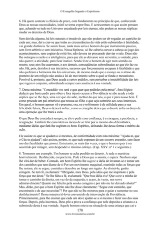 O Evangelho Segundo o Espiritismo
178
www.livroesoterico.com.br
6. Há quem conteste a eficácia da prece, com fundamento no princípio de que, conhecendo
Deus as nossas necessidades, inútil se torna expor-lhas. E acrescentam os que assim pensam
que, achando-se tudo no Universo encadeado por leis eternas, não podem as nossas súplicas
mudar os decretos de Deus.
Sem dúvida alguma, há leis naturais e imutáveis que não podem ser ab-rogadas ao capricho de
cada um; mas, daí a crer-se que todas as circunstâncias da vida estão submetidas à fatalidade,
vai grande distância. Se assim fosse, nada mais seria o homem do que instrumento passivo,
sem livre-arbítrio e sem iniciativa. Nessa hipótese, só lhe caberia curvar a cabeça ao jugo dos
acontecimentos, sem cogitar de evitá-los; não devera ter procurado desviar o raio. Deus não
lhe outorgou a razão e a inteligência, para que ele as deixasse sem serventia; a vontade, para
não querer; a atividade, para ficar inativo. Sendo livre o homem de agir num sentido ou
noutro, seus atos lhe acarretam, e aos demais, conseqüências subordinadas ao que ele faz ou
não. Há, pois, devidos à sua iniciativa, sucessos que forçosamente escapam à fatalidade e que
não quebram a harmonia das leis universais, do mesmo modo que o avanço ou o atraso do
ponteiro de um relógio não anula a lei do movimento sobre a qual se funda o mecanismo.
Possível é, portanto, que Deus aceda a certos pedidos, sem perturbar a imutabilidade das leis
que regem o conjunto, subordinada sempre essa anuência à sua vontade.
7. Desta máxima: "Concedido vos será o que quer que pedirdes pela prece", fora ilógico
deduzir que basta pedir para obter e fora injusto acusar a Providência se não acede a toda
súplica que se lhe faça, uma vez que ela sabe, melhor do que nós, o que é para nosso bem. É
como procede um pai criterioso que recusa ao filho o que seja contrário aos seus interesses.
Em geral, o homem apenas vê o presente; ora, se o sofrimento é de utilidade para a sua
felicidade futura, Deus o deixará sofrer, como o cirurgião deixa que o doente sofra as dores de
uma operação que lhe trará a cura.
O que Deus lhe concederá sempre, se ele o pedir com confiança, é a coragem, a paciência, a
resignação. Também lhe concederá os meios de se tirar por si mesmo das dificuldades,
mediante idéias que fará lhe sugiram os bons Espíritos, deixando-lhe dessa forma o mérito da
ação.
Ele assiste os que se ajudam a si mesmos, de conformidade com esta máxima: "Ajuda-te, que
o Céu te ajudará"; não assiste, porém, os que tudo esperam de um socorro estranho, sem fazer
uso das faculdades que possui. Entretanto, as mais das vezes, o que o homem quer é ser
socorrido por milagre, sem despender o mínimo esforço. (Cap. XXV, nº 1 e seguintes.)
8. Tomemos um exemplo. Um homem se acha perdido no deserto. A sede o martiriza
horrivelmente. Desfalecido, cai por terra. Pede a Deus que o assista, e espera. Nenhum anjo
lhe virá dar de beber. Contudo, um bom Espírito lhe sugere a idéia de levantar-se e tomar um
dos caminhos que tem diante de si Por um movimento maquinal, reunindo todas as forças que
lhe restam, ele se ergue, caminha e descobre ao longe um regato. Ao divisá-lo, ganha
coragem. Se tem fé, exclamará: "Obrigado, meu Deus, pela idéia que me inspiraste e pela
força que me deste." Se lhe falta a fé, exclamará: "Que boa idéia tive! Que sorte a minha de
tomar o caminho da direita, em vez do da esquerda; o acaso, às vezes, nos serve
admiravelmente! Quanto me felicito pela minha coragem e por não me ter deixado abater!"
Mas, dirão, por que o bom Espírito não lhe disse claramente: "Segue este caminho, que
encontrarás o de que necessitas"? Por que não se lhe mostrou para o guiar e sustentar no seu
desfalecimento? Dessa maneira tê-lo-ia convencido da intervenção da Providência.
Primeiramente, para lhe ensinar que cada um deve ajudar-se a si mesmo e fazer uso das suas
forças. Depois, pela incerteza, Deus põe a prova a confiança que nele deposita a criatura e a
submissão desta à sua vontade. Aquele homem estava na situação de uma criança que cai e
 