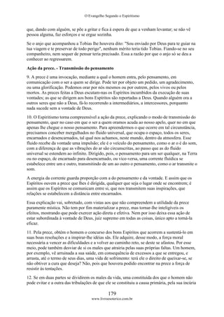 O Evangelho Segundo o Espiritismo
179
www.livroesoterico.com.br
que, dando com alguém, se põe a gritar e fica à espera de que a venham levantar; se não vê
pessoa alguma, faz esforços e se ergue sozinha.
Se o anjo que acompanhou a Tobias lhe houvera dito: "Sou enviado por Deus para te guiar na
tua viagem e te preservar de todo perigo", nenhum mérito teria tido Tobias. Fiando-se no seu
companheiro, nem sequer de pensar teria precisado. Essa a razão por que o anjo só se deu a
conhecer ao regressarem.
Ação da prece. - Transmissão do pensamento
9. A prece é uma invocação, mediante a qual o homem entra, pelo pensamento, em
comunicação com o ser a quem se dirige. Pode ter por objeto um pedido, um agradecimento,
ou uma glorificação. Podemos orar por nós mesmos ou por outrem, pelos vivos ou pelos
mortos. As preces feitas a Deus escutam-nas os Espíritos incumbidos da execução de suas
vontades; as que se dirigem aos bons Espíritos são reportadas a Deus. Quando alguém ora a
outros seres que não a Deus, fá-lo recorrendo a intermediários, a intercessores, porquanto
nada sucede sem a vontade de Deus.
10. O Espiritismo torna compreensível a ação da prece, explicando o modo de transmissão do
pensamento, quer no caso em que o ser a quem oramos acuda ao nosso apelo, quer no em que
apenas lhe chegue o nosso pensamento. Para apreendermos o que ocorre em tal circunstância,
precisamos conceber mergulhados no fluido universal, que ocupa o espaço, todos os seres,
encarnados e desencarnados, tal qual nos achamos, neste mundo, dentro da atmosfera. Esse
fluido recebe da vontade uma impulsão; ele é o veículo do pensamento, como o ar o é do som,
com a diferença de que as vibrações do ar são circunscritas, ao passo que as do fluido
universal se estendem ao infinito. Dirigido, pois, o pensamento para um ser qualquer, na Terra
ou no espaço, de encarnado para desencarnado, ou vice-versa, uma corrente fluídica se
estabelece entre um e outro, transmitindo de um ao outro o pensamento, como o ar transmite o
som.
A energia da corrente guarda proporção com a do pensamento e da vontade. E assim que os
Espíritos ouvem a prece que lhes é dirigida, qualquer que seja o lugar onde se encontrem; é
assim que os Espíritos se comunicam entre si, que nos transmitem suas inspirações, que
relações se estabelecem a distância entre encarnados.
Essa explicação vai, sobretudo, com vistas aos que não compreendem a utilidade da prece
puramente mística. Não tem por fim materializar a prece, mas tornar-lhe inteligíveis os
efeitos, mostrando que pode exercer ação direta e efetiva. Nem por isso deixa essa ação de
estar subordinada à vontade de Deus, juiz supremo em todas as coisas, único apto a torná-la
eficaz.
11. Pela prece, obtém o homem o concurso dos bons Espíritos que acorrem a sustentá-lo em
suas boas resoluções e a inspirar-lhe idéias sãs. Ele adquire, desse modo, a força moral
necessária a vencer as dificuldades e a volver ao caminho reto, se deste se afastou. Por esse
meio, pode também desviar de si os males que atrairia pelas suas próprias faltas. Um homem,
por exemplo, vê arruinada a sua saúde, em consequência de excessos a que se entregou, e
arrasta, até o termo de seus dias, uma vida de sofrimento: terá ele o direito de queixar-se, se
não obtiver a cura que deseja? Não, pois que houvera podido encontrar na prece a força de
resistir às tentações.
12. Se em duas partes se dividirem os males da vida, uma constituída dos que o homem não
pode evitar e a outra das tribulações de que ele se constituiu a causa primária, pela sua incúria
 