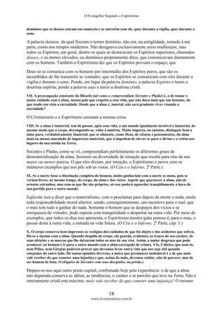 O Evangelho Segundo o Espiritismo
18
www.livroesoterico.com.br
demônios que os deuses entram em comércio e se entretêm com ele, quer durante a vigília, quer durante o
sono.
A palavra daimon, da qual fizeram o termo demônio, não era, na antigüidade, tomada à má
parte, como nos tempos modernos. Não designava exclusivamente seres malfazejos, mas
todos os Espíritos, em geral, dentre os quais se destacavam os Espíritos superiores, chamados
deuses, e os menos elevados, ou demônios propriamente ditos, que comunicavam diretamente
com os homens. Também o Espiritismo diz que os Espíritos povoam o espaço; que
Deus só se comunica com os homens por intermédio dos Espíritos puros, que são os
incumbidos de lhe transmitir as vontades; que os Espíritos se comunicam com eles durante a
vigília e durante o sono. Ponde, em lugar da palavra demônio, a palavra Espírito e tereis a
doutrina espírita; ponde a palavra anjo e tereis a doutrina cristã.
VII. A preocupação constante do filósofo (tal como o compreendiam Sócrates e Platão) é, a de tomar o
maior cuidado com a alma, menos pelo que respeita a esta vida, que não dura mais que um instante, do
que tendo em vista a eternidade. Desde que a alma é, imortal, não será prudente viver visando a
eternidade?
O Cristianismo e o Espiritismo ensinam a mesma coisa.
VIII. Se a alma é imaterial, tem de passar, após essa vida, a um mundo igualmente invisível e imaterial, do
mesmo modo que o corpo, decompondo-se, volta à matéria, Muito importa, no entanto, distinguir bem a
alma pura, verdadeiramente imaterial, que se alimente, como Deus, de ciência e pensamentos, da alma
mais ou menos maculada de impurezas materiais, que a impedem de elevar-se para o divino e a retêm nos
lugares da sua estada na Terra.
Sócrates e Platão, como se vê, compreendiam perfeitamente os diferentes graus de
desmaterialização da alma. Insistem na diversidade de situação que resulta para elas da sua
maior ou menor pureza. O que eles diziam, por intuição, o Espiritismo o prova com os
inúmeros exemplos que nos põe sob as vistas. (O Céu e o Inferno, 2ª Parte.)
IX. Se a morte fosse a dissolução completa do homem, muito ganhariam com a morte os maus, pois se
veriam livres, ao mesmo tempo, do corpo, da alma e dos vícios. Aquele que guarnecer a alma, não de
ornatos estranhos, mas com os que lhe são próprios, só esse poderá aguardar tranqüilamente a hora da
sua partida para o outro mundo.
Eqüivale isso a dizer que o materialismo, com o proclamar para depois da morte o nada, anula
toda responsabilidade moral ulterior, sendo, conseguintemente, um incentivo para o mal; que
o mau tem tudo a ganhar do nada. Somente o homem que se despojou dos vícios e se
enriqueceu de virtudes, pode esperar com tranqúilidade o despertar na outra vida. Por meio de
exemplos, que todos os dias nos apresenta, o Espiritismo mostra quão penoso é, para o mau, o
passar desta à outra vida, a entrada na vida futura. (O Céu e o Inferno, 2ª Parte, cap. 1.)
X. O corpo conserva bem impressos os vestígios dos cuidados de que foi objeto e dos acidentes que sofreu.
Dá-se o mesmo com a alma. Quando despida do corpo, ela guarda, evidentes, os traços do seu caráter, de
suas afeições e as marcas que lhe deixaram todos os atos de sua visa. Assim, a maior desgraça que pode
acontecer ao homem é ir para o outro mundo com a alma carregado de crimes. Vês, Cálicles, que nem tu,
nem Pólux, nem Górgias podereis provar que devamos levar outra vida que nos seja útil quando
estejamos do outro lado. De tantas opiniões diversas, a única que permanece inabalável é a de que mais
vale receber do que cometer uma injustiça e que, acima de tudo, devemos cuidar, não de parecer, mas de
ser homem de bem. (Colóquios de Sócrates com seus discípulos, na prisão.)
Depara-se-nos aqui outro ponto capital, confirmado hoje pela experiência: o de que a alma
não depurada conserva as idéias, as tendências, o caráter e as paixões que teve na Terra. Não é
inteiramente cristã esta máxima: mais vale receber do que cometer uma injustiça? O mesmo
 