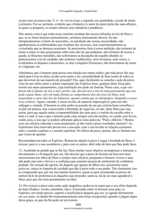 O Evangelho Segundo o Espiritismo
180
www.livroesoterico.com.br
ou por seus excessos (cap. V, n~ 4), ver-se-á que a segunda, em quantidade, excede de muito
à primeira. Faz-se, portanto, evidente que o homem é o autor da maior parte das suas aflições,
às quais se pouparia, se sempre obrasse com sabedoria e prudência.
Não menos certo é que todas essas misérias resultam das nossas infrações às leis de Deus e
que, se as observássemos pontualmente, seríamos inteiramente ditosos. Se não
ultrapassássemos o limite do necessário, na satisfação das nossas necessidades, não
apanharíamos as enfermidades que resultam dos excessos, nem experimentaríamos as
vicissitudes que as doenças acarretam. Se puséssemos freio à nossa ambição, não teríamos de
temer a ruína; se não quiséssemos subir mais alto do que podemos, não teríamos de recear a
queda; se fôssemos humildes, não sofreríamos as decepções do orgulho abatido; se
praticássemos a lei de caridade, não seríamos maldizentes, nem invejosos, nem ciosos, e
evitaríamos as disputas e dissensões; se mal a ninguém fizéssemos, não houvéramos de temer
as vinganças, etc.
Admitamos que o homem nada possa com relação aos outros males; que toda prece lhe seja
inútil para livrar-se deles; já não seria muito o ter a possibilidade de ficar isento de todos os
que decorrem da sua maneira de proceder? Ora, aqui, facilmente se concebe a ação da prece,
visto ter por efeito atrair a salutar inspiração dos Espíritos bons, granjear deles força para
resistir aos maus pensamentos, cuja realização nos pode ser funesta. Nesse caso, o que eles
fazem não é afastar de nós o mal, porém, sim, desviar-nos a nós do mau pensamento que nos
pode causar dano; eles em nada obstam ao cumprimento dos decretos de Deus, nem
suspendem o curso das leis da Natureza; apenas evitam que as infrinjamos, dirigindo o nosso
livre-arbítrio. Agem, contudo, à nossa revelia, de maneira imperceptível, para nos não
subjugar a vontade. O homem se acha então na posição de um que solicita bons conselhos e
os põe em prática, mas conservando a liberdade de segui-los, ou não. Quer Deus que seja
assim, para que aquele tenha a responsabilidade dos seus atos e o mérito da escolha entre o
bem e o mal. E isso o que o homem pode estar sempre certo de receber, se o pedir com fervor,
sendo, pois, a isso que se podem sobretudo aplicar estas palavras: "Pedi e obtereis." Mesmo
com sua eficácia reduzida a essas proporções, já não traria a prece resultados imensos? Ao
Espiritismo fora reservado provar-nos a sua ação, com o nos revelar as relações existentes
entre o mundo corpóreo e o mundo espiritual. Os efeitos da prece, porém, não se limitam aos
que vimos de apontar.
Recomendam-na todos os Espíritos. Renunciar alguém à prece é negar a bondade de Deus; é
recusar, para si, a sua assistência e, para com os outros, abrir mão do bem que lhes pode fazer.
13. Acedendo ao pedido que se lhe faz, Deus muitas vezes objetiva recompensar a intenção, o
devotamento e a fé daquele que ora. Daí decorre que a prece do homem de bem tem mais
merecimento aos olhos de Deus e sempre mais eficácia, porquanto o homem vicioso e mau
não pode orar com o fervor e a confiança que somente nascem do sentimento da verdadeira
piedade. Do coração do egoísta, do daquele que apenas de lábios ora, unicamente saem
palavras, nunca os ímpetos de caridade que dão à prece todo o seu poder. Tão claramente isso
se compreende que, por um movimento instintivo, quem se quer recomendar às preces de
outrem fá-lo de preferência às daqueles cujo proceder, sente-se, há de ser mais agradável a
Deus, pois que são mais prontamente ouvidos.
14. Por exercer a prece uma como ação magnética, poder-se-ia supor que o seu efeito depende
da força fluídica. Assim, entretanto, não é. Exercendo sobre os homens essa ação, os
Espíritos, em sendo preciso, suprem a insuficiência daquele que ora, ou agindo diretamente
em seu nome, ou dando-lhe momentaneamente uma força excepcional, quando o julgam digno
dessa graça, ou que ela lhe pode ser proveitosa.
 