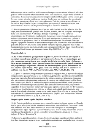 O Evangelho Segundo o Espiritismo
181
www.livroesoterico.com.br
O homem que não se considere suficientemente bom para exercer salutar influencia, não deve
por isso abster-se de orar a bem de outrem, com a idéia de que não é digno de ser escutado. A
consciência da sua inferioridade constitui uma prova de humildade, grata sempre a Deus, que
leva em conta a intenção caridosa que o anima. Seu fervor e sua confiança são um primeiro
passo para a sua conversão ao bem, conversão que os Espíritos bons se sentem ditosos em
incentivar. Repelida só o é a prece do orgulhoso que deposita fé no seu poder e nos seus
merecimentos e acredita ser-lhe possível sobrepor-se à vontade do Eterno.
15. Está no pensamento o poder da prece, que por nada depende nem das palavras, nem do
lugar, nem do momento em que seja feita. Pode-se, portanto, orar em toda parte e a qualquer
hora, a sós ou em comum. A influência do lugar ou do tempo só se faz sentir nas
circunstâncias que favoreçam o recolhimento. A prece em comum tem ação mais poderosa,
quando todos os que oram se associam de coração a um mesmo pensamento e colimam o
mesmo objetivo, porquanto é como se muitos clamassem juntos e em uníssono. Mas, que
importa seja grande o número de pessoas reunidas para orar, se cada uma atua isoladamente e
por conta própria?! Cem pessoas juntas podem orar como egoístas, enquanto duas ou três,
ligadas por uma mesma aspiração, orarão quais verdadeiros irmãos em Deus, e mais força terá
a prece que lhe dirijam do que a das cem outras. (Cap. XXVIII, nº 4 e nº 5.)
Preces inteligíveis
16. Se eu não entender o que significam as palavras, serei um bárbaro para aquele a
quem falo e aquele que me fala será para mim um bárbaro. - Se oro numa língua que
não entendo, meu coração ora, mas a minha inteligência não colhe fruto. - Se louvais a
Deus apenas de coração, como é que um homem do número daqueles que só entendem a
sua própria língua responderá amém no fim da vossa ação de graças, uma vez que ele
não entende o que dizeis? - Não é que a vossa ação não seja boa, mas os outros não se
edificam com ela. (S. PAULO, 1ª aos Coríntios, cap. XIV, vv. 11, 14, 16 e 17.)
17. A prece só tem valor pelo pensamento que lhe está conjugado. Ora, é impossível conjugar
um pensamento qualquer ao que se não compreende, porquanto o que não se compreende não
pode tocar o coração. Para a imensa maioria das criaturas, as preces feitas numa língua que
elas não entendem não passam de amálgamas de palavras que nada dizem ao espírito. Para
que a prece toque, preciso se torna que cada palavra desperte uma idéia e, desde que não seja
entendida, nenhuma idéia poderá despertar. Será dita como simples fórmula, cuja virtude
dependerá do maior ou menor número de vezes que a repitam. Muitos oram por dever; alguns,
mesmos, por obediência aos usos, pelo que se julgam quites, desde que tenham dito uma
oração determinado número de vezes e em tal ou tal ordem. Deus vê o que se passa no fundo
dos corações; lê o pensamento e percebe a sinceridade. Julgá-lo, pois, mais sensível à forma
do que ao fundo é rebaixá-lo. (Cap. XXVIII, nº 2.)
Da prece pelos mortos e pelos Espíritos sofredores
18. Os Espíritos sofredores reclamam preces e estas lhes são proveitosas, porque, verificando
que há quem neles pense, menos abandonados se sentem, menos infelizes. Entretanto, a prece
tem sobre eles ação mais direta: reanima-os, incute-lhes o desejo de se elevarem pelo
arrependimento e pela reparação e, possivelmente, desvia-lhes do mal o pensamento. E nesse
sentido que lhes pode não só aliviar, como abreviar os sofrimentos. (Veja-se: O Céu e o
Inferno, 2ª Parte - "Exemplos".)
19. Pessoas há que não admitem a prece pelos mortos, porque, segundo acreditam, a alma só
tem duas alternativas: ser salva ou ser condenada às penas eternas, resultando, pois, em ambos
 