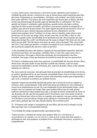 O Evangelho Segundo o Espiritismo
182
www.livroesoterico.com.br
os casos, inútil a prece. Sem discutir o valor dessa crença, admitamos, por instantes, a
realidade das penas eternas e irremissíveis e que as nossas preces sejam impotentes para lhes
pôr termo. Perguntamos se, nessa hipótese, será lógico, será caridoso, será cristão recusar a
prece pelos réprobos? Tais preces, por mais impotentes que fossem para os liberar, não lhes
seriam uma demonstração de piedade capaz de abrandar-lhes os sofrimentos? Na Terra,
quando um homem é condenado a galés perpétuas, quando mesmo não haja a mínima
esperança de obter-se para ele perdão, será defeso a uma pessoa caridosa ir carregar-lhe os
grilhões, para aliviá-lo do peso destes? Em sendo alguém atacado de mal incurável, dever-se-
á, por não haver para o doente esperança nenhuma de cura, abandoná-lo, sem lhe
proporcionar qualquer alivio? Lembrai-vos de que, entre os réprobos, pode achar-se uma
pessoa que vos foi cara, um amigo, talvez um pai, uma mãe, ou um filho, e dizei se, não
havendo, segundo credes, possibilidade de ser perdoado esse ente, lhe recusaríeis um copo
dágua para mitigar-lhe a sede? um bálsamo que lhe seque as chagas? Não faríeis por ele o que
faríeis por um galé? Não lhe daríeis uma prova de amor, uma consolação? Não, isso cristão
não seria. Uma crença que petrifica o coração é incompatível com a crença em um Deus que
põe na primeira categoria dos deveres o amor ao próximo.
A não eternidade das penas não implica a negação de uma penalidade temporária, dado não
ser possível que Deus, em sua justiça, confunda o bem e o mal. Ora, negar, neste caso, a
eficácia da prece, fora negar a eficácia da consolação, dos encorajamentos, dos bons
conselhos; fora negar a força que haurimos da assistência moral dos que nos querem bem.
20. Outros se fundam numa razão mais especiosa: a imutabilidade dos decretos divinos. Deus,
dizem esses, não pode mudar as suas decisões a pedido das criaturas; a não ser assim,
careceria de estabilidade o mundo. O homem, pois, nada tem de pedir a Deus, só lhe cabendo
submeter-se e adorá-lo.
Há, nesse modo de raciocinar, uma aplicação falsa do princípio da imutabilidade da lei divina,
ou melhor, ignorância da lei, no que concerne à penalidade futura. Essa lei revelam-na hoje os
Espíritos do Senhor, quando o homem se tornou suficientemente maduro para compreender o
que, na fé, é conforme ou contrário aos atributos divinos.
Segundo o dogma da eternidade absoluta das penas, não se levam em conta ao culpado os
remorsos, nem o arrependimento. É-lhe inútil todo desejo de melhorar-se: está condenado a
conservar-se perpetuamente no mal. Se a sua condenação foi por determinado tempo, a pena
cessará, uma vez expirado esse tempo. Mas, quem poderá afirmar que ele então possua
melhores sentimentos? Quem poderá dizer que, a exemplo de muitos condenados da Terra, ao
sair da prisão, ele não seja tão mau quanto antes? No primeiro caso, seria manter na dor do
castigo um homem que volveu ao bem; no segundo, seria agraciar a um que continua culpado.
A lei de Deus é mais previdente. Sempre justa, eqüitativa e misericordiosa, não estabelece
para a pena, qualquer que esta seja, duração alguma. Ela se resume assim:
21. "O homem sofre sempre a conseqüência de suas faltas; não há uma só infração à lei de
Deus que fique sem a correspondente punição.
"A severidade do castigo é proporcionada à gravidade da falta.
"Indeterminada é a duração do castigo, para qualquer falta; fica subordinada ao
arrependimento do culpado e ao seu retorno a senda do bem; a pena dura tanto quanto a
obstinação no mal; seria perpétua, se perpétua fosse a obstinação; dura pouco, se pronto é o
arrependimento.
 