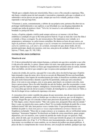 O Evangelho Segundo o Espiritismo
183
www.livroesoterico.com.br
"Desde que o culpado clame por misericórdia, Deus o ouve e lhe concede a esperança. Mas,
não basta o simples pesar do mal causado; é necessária a reparação, pelo que o culpado se vê
submetido a novas provas em que pode, sempre por sua livre vontade, praticar o bem,
reparando o mal que haja feito.
"O homem é, assim, constantemente, o árbitro de sua própria sorte; pertence-lhe abreviar ou
prolongar indefinidamente o seu suplício; a sua felicidade ou a sua desgraça dependem da
vontade que tenha de praticar o bem." Tal a lei, lei imutável e em conformidade com a
bondade e a justiça de Deus.
Assim, o Espírito culpado e infeliz pode sempre salvar-se a si mesmo: a lei de Deus
estabelece a condição em que se lhe toma possível fazê-lo. O que as mais das vezes lhe falta é
a vontade, a força, a coragem. Se, por nossas preces, lhe inspiramos essa vontade, se o
amparamos e animamos; se, pelos nossos conselhos, lhe damos as luzes de que carece, em
lugar de pedirmos a Deus que derrogue a sua lei, tornamo-nos instrumentos da execução de
outra lei, também sua, a de amor e de caridade, execução em que, desse modo, ele nos
permite participar, dando nós mesmos, com isso, uma prova de caridade. (Veja-se O Céu e o
Inferno, lª Parte, caps. IV, VII, VIII.)
INSTRUÇÕES DOS ESPÍRITOS
Maneira de orar
22. O dever primordial de toda criatura humana, o primeiro ato que deve assinalar a sua volta
à vida ativa de cada dia, é a prece. Quase todos vós orais, mas quão poucos são os que sabem
orar! Que importam ao Senhor as frases que maquinalmente articulais umas às outras, fazendo
disso um hábito, um dever que cumpris e que vos pesa como qualquer dever?
A prece do cristão, do espírita, seja qual for o seu culto, deve ele dizê-la logo que o Espírito
haja retomado o jugo da carne; deve elevar-se aos pés da Majestade Divina com humildade,
com profundeza, num ímpeto de reconhecimento por todos os benefícios recebidos até àquele
dia; pela noite transcorrida e durante a qual lhe foi permitido, ainda que sem consciência
disso, ir ter com os seus amigos, com os seus guias, para haurir, no contacto com eles, mais
força e perseverança. Deve ela subir humilde aos pés do Senhor, para lhe recomendar a vossa
fraqueza, para lhe suplicar amparo, indulgência e misericórdia. Deve ser profunda, porquanto
é a vossa alma que tem de elevar-se para o Criador, de transfigurar-se, como Jesus no Tabor, a
fim de lá chegar nívea e radiosa de esperança e de amor.
A vossa prece deve conter o pedido das graças de que necessitais, mas de que necessitais em
realidade. Inútil, portanto, pedir ao Senhor que vos abrevie as provas, que vos dê alegrias e
riquezas. Rogai-lhe que vos conceda os bens mais preciosos da paciência, da resignação e da
fé. Não digais, como o fazem muitos: "Não vale a pena orar, porquanto Deus não me atende."
Que é o que, na maioria dos casos, pedis a Deus? Já vos tendes lembrado de pedir-lhe a vossa
melhoria moral? Oh! não; bem poucas vezes o tendes feito. O que preferentemente vos
lembrais de pedir é o bom êxito para os vossos empreendimentos terrenos e haveis com
freqüência exclamado: "Deus não se ocupa conosco; se se ocupasse, não se verificariam tantas
injustiças." Insensatos! Ingratos! Se descêsseis ao fundo da vossa consciência, quase sempre
depararíeis, em vós mesmos, com o ponto de partida dos males de que vos queixais. Pedi,
pois, antes de tudo, que vos possais melhorar e vereis que torrente de graças e de consolações
se derramará sobre vós. (Cap. V, nº 4.) Deveis orar incessantemente, sem que, para isso, se
faça mister vos recolhais ao vosso oratório, ou vos lanceis de joelhos nas praças públicas. A
prece do dia é o cumprimento dos vossos deveres, sem exceção de nenhum, qualquer que seja
 