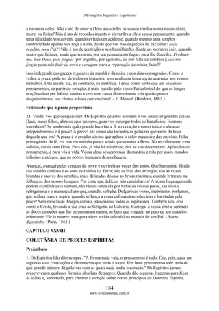 O Evangelho Segundo o Espiritismo
184
www.livroesoterico.com.br
a natureza deles. Não é ato de amor a Deus assistirdes os vossos irmãos numa necessidade,
moral ou física? Não é ato de reconhecimento o elevardes a ele o vosso pensamento, quando
uma felicidade vos advém, quando evitais um acidente, quando mesmo uma simples
contrariedade apenas vos roça a alma, desde que vos não esqueçais de exclamar: Sede
bendito, meu Pai?! Não é ato de contrição o vos humilhardes diante do supremo Juiz, quando
sentis que falistes, ainda que somente por um pensamento fugaz, para lhe dizerdes: Perdoai-
me, meu Deus, pois pequei (por orgulho, por egoísmo, ou por falta de caridade); dai-me
forças para não falir de novo e coragem para a reparação da minha falta?!
Isso independe das preces regulares da manhã e da noite e dos dias consagrados. Como o
vedes, a prece pode ser de todos os instantes, sem nenhuma interrupção acarretar aos vossos
trabalhos. Dita assim, ela, ao contrário, os santifica. Tende como certo que um só desses
pensamentos, se partir do coração, é mais ouvido pelo vosso Pai celestial do que as longas
orações ditas por hábito, muitas vezes sem causa determinante e às quais apenas
maquinalmente vos chama a hora convencional. - V. Monod. (Bordéus, 1862.)
Felicidade que a prece proporciona
23. Vinde, vós que desejais crer. Os Espíritos celestes acorrem a vos anunciar grandes coisas.
Deus, meus filhos, abre os seus tesouros, para vos outorgar todos os beneficios. Homens
incrédulos! Se soubésseis quão grande bem faz a fé ao coração e como induz a alma ao
arrependimento e à prece! A prece! ah! como são tocantes as palavras que saem da boca
daquele que ora! A prece é o orvalho divino que aplaca o calor excessivo das paixões. Filha
primogênita da fé, ela nos encaminha para a senda que conduz a Deus. No recolhimento e na
solidão, estais com Deus. Para vós, já não há mistérios; eles se vos desvendam. Apóstolos do
pensamento, é para vós a vida. Vossa alma se desprende da matéria e rola por esses mundos
infinitos e etéreos, que os pobres humanos desconhecem.
Avançai, avançai pelas veredas da prece e ouvireis as vozes dos anjos. Que harmonia! Já não
são o ruído confuso e os sons estrídulos da Terra; são as liras dos arcanjos; são as vozes
brandas e suaves dos serafins, mais delicadas do que as brisas matinais, quando brincam na
folhagem dos vossos bosques. Por entre que delícias não caminhareis! A vossa linguagem não
poderá exprimir essa ventura, tão rápida entra ela por todos os vossos poros, tão vivo e
refrigerante é o manancial em que, orando, se bebe. Dulçurosas vozes, inebriantes perfumes,
que a alma ouve e aspira, quando se lança a essas esferas desconhecidas e habitadas pela
prece! Sem mescla de desejos carnais, são divinas todas as aspirações. Também vós, orai
como o Cristo, levando a sua cruz ao Gólgota, ao Calvário. Carregai a vossa cruz e sentireis
as doces emoções que lhe perpassavam nalma, se bem que vergado ao peso de um madeiro
infamante. Ele ia morrer, mas para viver a vida celestial na morada de seu Pai. - Santo
Agostinho. (Paris, 1861.)
CAPÍTULO XXVIII
COLETÂNEA DE PRECES ESPÍRITAS
Preâmbulo
1. Os Espíritos hão dito sempre: "A forma nada vale, o pensamento é tudo. Ore, pois, cada um
segundo suas convicções e da maneira que mais o toque. Um bom pensamento vale mais do
que grande número de palavras com as quais nada tenha o coração." Os Espíritos jamais
prescreveram qualquer fórmula absoluta de preces. Quando dão alguma, é apenas para fixar
as idéias e, sobretudo, para chamar a atenção sobre certos princípios da Doutrina Espírita.
 