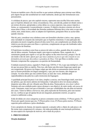 O Evangelho Segundo o Espiritismo
185
www.livroesoterico.com.br
Fazem-no também com o fim de auxiliar os que sentem embaraço para externar suas idéias,
pois alguns há que não acreditariam ter orado realmente, desde que não formulassem seus
pensamentos.
A coletânea de preces, que este capítulo encerra, representa uma escolha feita entre muitas
que os Espíritos ditaram em várias circunstâncias. Eles, sem dúvida, podem ter ditado outras e
em termos diversos, apropriadas a certas idéias ou a casos especiais; mas, pouco importa a
forma, se o pensamento é essencialmente o mesmo. O objetivo da prece consiste em elevar
nossa alma a Deus; a diversidade das fórmulas nenhuma diferença deve criar entre os que nele
crêem, nem, ainda menos, entre os adeptos do Espiritismo, porquanto Deus as aceita todas
quando sinceras.
Não há, pois, considerar esta coletânea como um formulário absoluto e único, mas, apenas,
uma variedade no conjunto das instruções que os Espíritos ministram. E uma aplicação dos
princípios da moral evangélica desenvolvidos neste livro, um complemento aos ditados deles,
relativos aos deveres para com Deus e o próximo, complemento em que são lembrados todos
os princípios da Doutrina.
O Espiritismo reconhece como boas as preces de todos os cultos, quando ditas de coração e
não de lábios somente. Nenhuma impõe, nem reprova nenhuma. Deus, segundo ele, é
sumamente grande para repelir a voz que lhe suplica ou lhe entoa louvores, porque o faz de
um modo e não de outro. Quem quer que lance anátema às preces que não estejam no seu
formulário provará que desconhece a grandeza de Deus. Crer que Deus se atenha a uma
fórmula é emprestar-lhe a pequenez e as paixões da Humanidade.
Condição essencial à prece, segundo S. Paulo (cap. XXVII, nº 16), é que seja inteligível, a fim
de que nos possa falar ao espírito. Para isso, não basta seja dita numa língua que aquele que
ora compreenda. Há preces em língua vulgar que não dizem ao pensamento muito mais do
que se fossem proferidas em língua estrangeira, e que, por isso mesmo, não chegam ao
coração. As raras idéias que elas contêm ficam, as mais das vezes, abafadas pela
superabundância das palavras e pelo misticismo da linguagem.
A qualidade principal da prece é ser clara, simples e concisa, sem fraseologia inútil, nem luxo
de epítetos, que são meros adornos de lentejoulas. Cada palavra deve ter alcance próprio,
despertar uma idéia, pôr em vibração uma fibra da alma. Numa palavra: deve fazer refletir.
Somente sob essa condição pode a prece alcançar o seu objetivo; de outro modo, não passa de
ruído. Entretanto, notai com que ar distraído e com que volubilidade elas são ditas na maioria
dos casos. Vêem-se lábios a mover-se; mas, pela expressão da fisionomia, pelo som mesmo
da voz, verifica-se que ali apenas há um ato maquinal, puramente exterior, ao qual se
conserva indiferente a alma.
Estão divididas em cinco categorias as preces constantes nesta coletânea; 1ª) Preces gerais; 2ª)
Preces por aquele mesmo que ora; 3ª) Preces pelos vivos; 4ª) Preces pelos mortos; 5ª) Preces
especiais pelos enfermos e pelos obsidiados.
Com o propósito de chamar, de maneira especial, a atenção sobre o objeto de cada prece e de
lhe tornar mais compreensível o alcance, vão todas precedidas de uma instrução preliminar,
de uma espécie de exposição de motivos, sob o titulo de prefácio.
I - PRECES GERAIS
Oração dominical
 