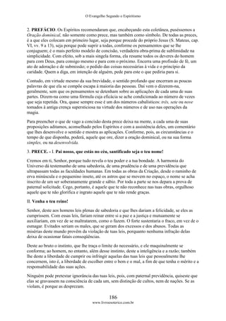 O Evangelho Segundo o Espiritismo
186
www.livroesoterico.com.br
2. PREFÁCIO. Os Espíritos recomendaram que, encabeçando esta coletânea, puséssemos a
Oração dominical, não somente como prece, mas também como símbolo. De todas as preces,
é a que eles colocam em primeiro lugar, seja porque procede do próprio Jesus (S. Mateus, cap.
VI, vv. 9 a 13), seja porque pode suprir a todas, conforme os pensamentos que se lhe
conjuguem; é o mais perfeito modelo de concisão, verdadeira obra-prima de sublimidade na
simplicidade. Com efeito, sob a mais singela forma, ela resume todos os deveres do homem
para com Deus, para consigo mesmo e para com o próximo. Encerra uma profissão de fé, um
ato de adoração e de submissão; o pedido das coisas necessárias à vida e o princípio da
caridade. Quem a diga, em intenção de alguém, pede para este o que pediria para si.
Contudo, em virtude mesmo da sua brevidade, o sentido profundo que encerram as poucas
palavras de que ela se compõe escapa à maioria das pessoas. Daí vem o dizerem-na,
geralmente, sem que os pensamentos se detenham sobre as aplicações de cada uma de suas
partes. Dizem-na como uma fórmula cuja eficácia se ache condicionada ao número de vezes
que seja repetida. Ora, quase sempre esse é um dos números cabalísticos: três, sete ou nove
tomados à antiga crença supersticiosa na virtude dos números e de uso nas operações da
magia.
Para preencher o que de vago a concisão desta prece deixa na mente, a cada uma de suas
proposições aditamos, aconselhado pelos Espíritos e com a assistência deles, um comentário
que lhes desenvolve o sentido e mostra as aplicações. Conforme, pois, as circunstâncias e o
tempo de que disponha, poderá, aquele que ore, dizer a oração dominical, ou na sua forma
simples, ou na desenvolvida.
3. PRECE. - I. Pai nosso, que estás no céu, santificado seja o teu nome!
Cremos em ti, Senhor, porque tudo revela o teu poder e a tua bondade. A harmonia do
Universo dá testemunho de uma sabedoria, de uma prudência e de uma previdência que
ultrapassam todas as faculdades humanas. Em todas as obras da Criação, desde o raminho de
erva minúscula e o pequenino inseto, até os astros que se movem no espaço, o nome se acha
inscrito de um ser soberanamente grande e sábio. Por toda a parte se nos depara a prova de
paternal solicitude. Cego, portanto, é aquele que te não reconhece nas tuas obras, orgulhoso
aquele que te não glorifica e ingrato aquele que te não rende graças.
II. Venha o teu reino!
Senhor, deste aos homens leis plenas de sabedoria e que lhes dariam a felicidade, se eles as
cumprissem. Com essas leis, fariam reinar entre si a paz e a justiça e mutuamente se
auxiliariam, em vez de se maltratarem, como o fazem. O forte sustentaria o fraco, em vez de o
esmagar. Evitados seriam os males, que se geram dos excessos e dos abusos. Todas as
misérias deste mundo provêm da violação de tuas leis, porquanto nenhuma infração delas
deixa de ocasionar fatais conseqüências.
Deste ao bruto o instinto, que lhe traça o limite do necessário, e ele maquinalmente se
conforma; ao homem, no entanto, além desse instinto, deste a inteligência e a razão; também
lhe deste a liberdade de cumprir ou infringir aquelas das tuas leis que pessoalmente lhe
concernem, isto é, a liberdade de escolher entre o bem e o mal, a fim de que tenha o mérito e a
responsabilidade das suas ações.
Ninguém pode pretextar ignorância das tuas leis, pois, com paternal previdência, quiseste que
elas se gravassem na consciência de cada um, sem distinção de cultos, nem de nações. Se as
violam, é porque as desprezam.
 