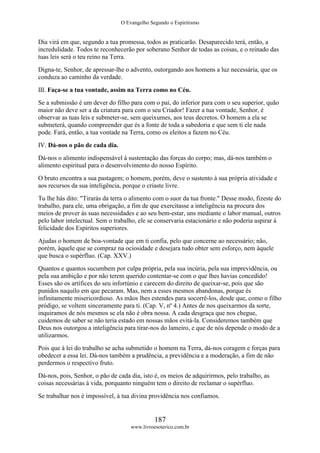 O Evangelho Segundo o Espiritismo
187
www.livroesoterico.com.br
Dia virá em que, segundo a tua promessa, todos as praticarão. Desaparecido terá, então, a
incredulidade. Todos te reconhecerão por soberano Senhor de todas as coisas, e o reinado das
tuas leis será o teu reino na Terra.
Digna-te, Senhor, de apressar-lhe o advento, outorgando aos homens a luz necessária, que os
conduza ao caminho da verdade.
III. Faça-se a tua vontade, assim na Terra como no Céu.
Se a submissão é um dever do filho para com o pai, do inferior para com o seu superior, quão
maior não deve ser a da criatura para com o seu Criador! Fazer a tua vontade, Senhor, é
observar as tuas leis e submeter-se, sem queixumes, aos teus decretos. O homem a ela se
submeterá, quando compreender que és a fonte de toda a sabedoria e que sem ti ele nada
pode. Fará, então, a tua vontade na Terra, como os eleitos a fazem no Céu.
IV. Dá-nos o pão de cada dia.
Dá-nos o alimento indispensável à sustentação das forças do corpo; mas, dá-nos também o
alimento espiritual para o desenvolvimento do nosso Espírito.
O bruto encontra a sua pastagem; o homem, porém, deve o sustento à sua própria atividade e
aos recursos da sua inteligência, porque o criaste livre.
Tu lhe hás dito: "Tirarás da terra o alimento com o suor da tua fronte." Desse modo, fizeste do
trabalho, para ele, uma obrigação, a fim de que exercitasse a inteligência na procura dos
meios de prover às suas necessidades e ao seu bem-estar, uns mediante o labor manual, outros
pelo labor intelectual. Sem o trabalho, ele se conservaria estacionário e não poderia aspirar à
felicidade dos Espíritos superiores.
Ajudas o homem de boa-vontade que em ti confia, pelo que concerne ao necessário; não,
porém, àquele que se compraz na ociosidade e desejara tudo obter sem esforço, nem àquele
que busca o supérfluo. (Cap. XXV.)
Quantos e quantos sucumbem por culpa própria, pela sua incúria, pela sua imprevidência, ou
pela sua ambição e por não terem querido contentar-se com o que lhes havias concedido!
Esses são os artífices do seu infortúnio e carecem do direito de queixar-se, pois que são
punidos naquilo em que pecaram. Mas, nem a esses mesmos abandonas, porque és
infinitamente misericordioso. As mãos lhes estendes para socorrê-los, desde que, como o filho
pródigo, se voltem sinceramente para ti. (Cap. V, nº 4.) Antes de nos queixarmos da sorte,
inquiramos de nós mesmos se ela não é obra nossa. A cada desgraça que nos chegue,
cuidemos de saber se não teria estado em nossas mãos evitá-la. Consideremos também que
Deus nos outorgou a inteligência para tirar-nos do lameiro, e que de nós depende o modo de a
utilizarmos.
Pois que à lei do trabalho se acha submetido o homem na Terra, dá-nos coragem e forças para
obedecer a essa lei. Dá-nos também a prudência, a previdência e a moderação, a fim de não
perdermos o respectivo fruto.
Dá-nos, pois, Senhor, o pão de cada dia, isto é, os meios de adquirirmos, pelo trabalho, as
coisas necessárias à vida, porquanto ninguém tem o direito de reclamar o supérfluo.
Se trabalhar nos é impossível, à tua divina providência nos confiamos.
 