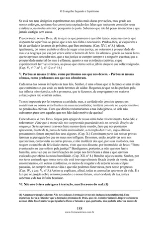 O Evangelho Segundo o Espiritismo
188
www.livroesoterico.com.br
Se está nos teus desígnios experimentar-nos pelas mais duras provações, mau grado aos
nossos esforços, aceitamo-las como justa expiação das faltas que tenhamos cometido nesta
existência, ou noutra anterior, porquanto és justo. Sabemos que não há penas imerecidas e que
jamais castigas sem causa.
Preserva-nos, ó meu Deus, de invejar os que possuem o que não temos, nem mesmo os que
dispõem do supérfluo, ao passo que a nós nos falta o necessário. Perdoa-lhes, se esquecem a
lei de caridade e de amor do próximo, que lhes ensinaste. (Cap. XVI, nº 8.) Afasta,
igualmente, do nosso espírito a idéia de negar a tua justiça, ao notarmos a prosperidade do
mau e a desgraça que cai por vezes sobre o homem de bem. Já sabemos, graças às novas luzes
que te aprouve conceder-nos, que a tua justiça se cumpre sempre e a ninguém excetua; que a
prosperidade material do mau é efêmera, quanto a sua existência corpórea, e que
experimentará terríveis reveses, ao passo que eterno será o júbilo daquele que sofre resignado.
(Cap. V, nº 7, nº 9, nº 12 e nº 18.)
V. Perdoa as nossas dívidas, como perdoamos aos que nos devem. - Perdoa as nossas
ofensas, como perdoamos aos que nos ofenderam.
Cada uma das nossas infrações às tuas leis, Senhor, é uma ofensa que te fazemos e uma dívida
que contraímos e que cedo ou tarde teremos de saldar. Rogamos-te que no-las perdoes pela
tua infinita misericórdia, sob a promessa, que te fazemos, de empregarmos os maiores
esforços para não contrair outras.
Tu nos impuseste por lei expressa a caridade; mas, a caridade não consiste apenas em
assistirmos os nossos semelhantes em suas necessidades; também consiste no esquecimento e
no perdão das ofensas. Com que direito reclamaríamos a tua indulgência, se dela não
usássemos para com aqueles que nos hão dado motivo de queixa?
Concede-nos, ó meu Deus, forças para apagar de nossa alma todo ressentimento, todo ódio e
todo rancor. Faze que a morte não nos surpreenda guardando nós no coração desejos de
vingança. Se te aprouver tirar-nos hoje mesmo deste mundo, faze que nos possamos
apresentar, diante de ti, puros de toda animosidade, a exemplo do Cristo, cujos últimos
pensamentos foram em prol dos seus algozes. (Cap. X.) Constituem parte das nossas provas
terrenas as perseguições que os maus nos infligem. Devemos, então, recebê-las sem nos
queixarmos, como todas as outras provas, e não maldizer dos que, por suas maldades, nos
rasgam o caminho da felicidade eterna, visto que nos disseste, por intermédio de Jesus: "Bem-
aventurados os que sofrem pela justiça!" Bendigamos, portanto, a mão que nos fere e
humilha, uma vez que as mortificações do corpo nos fortificam a alma e que seremos
exalçados por efeito da nossa humildade. (Cap. XII, nº 4.) Bendito seja teu nome, Senhor, por
nos teres ensinado que nossa sorte não está irrevogavelmente fixada depois da morte; que
encontraremos, em outras existências, os meios de resgatar e de reparar nossas culpas
passadas, de cumprir em nova vida o que não podemos fazer nesta, para nosso progresso.
(Cap. IV, e cap. V, nº 5.) Assim se explicam, afinal, todas as anomalias aparentes da vida. É a
luz que se projeta sobre o nosso passado e o nosso futuro, sinal evidente da tua justiça
soberana e da tua infinita bondade.
VI. Não nos deixes entregues à tentação, mas livra-nos do mal. (1)
(1) Algumas traduções dizem: Não nos induzas à tentação (et ne nos inducas in tentationem). Essa
expressão daria a entender que a tentação promana de Deus, que ele, voluntariamente, impele os homens
ao mal, idéia blasfematória que igualaria Deus a Satanás e que, portanto, não poderia estar na mente de
 