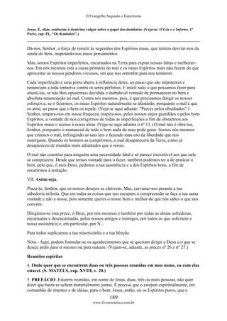 O Evangelho Segundo o Espiritismo
189
www.livroesoterico.com.br
Jesus. É, aliás, conforme à doutrina vulgar sobre o papel dos demônios. (Veja-se: O Céu e o Inferno, 1ª
Parte, cap. IX, "Os demônios".)
Dá-nos, Senhor, a força de resistir às sugestões dos Espíritos maus, que tentem desviar-nos da
senda do bem, inspirando-nos maus pensamentos.
Mas, somos Espíritos imperfeitos, encarnados na Terra para expiar nossas faltas e melhorar-
nos. Em nós mesmos está a causa primária do mal e os maus Espíritos mais não fazem do que
aproveitar os nossos pendores viciosos, em que nos entretêm para nos tentarem.
Cada imperfeição é uma porta aberta à influência deles, ao passo que são impotentes e
renunciam a toda tentativa contra os seres perfeitos. E inútil tudo o que possamos fazer para
afastá-los, se não lhes opusermos decidida e inabalável vontade de permanecer no bem e
absoluta renunciação ao mal. Contra nós mesmos, pois, é que precisamos dirigir os nossos
esforços e, se o fizermos, os maus Espíritos naturalmente se afastarão, porquanto o mal é que
os atrai, ao passo que o bem os repele. (Veja-se aqui adiante: "Preces pelos obsidiados".)
Senhor, ampara-nos em nossa fraqueza; inspira-nos, pelos nossos anjos guardiães e pelos bons
Espíritos, a vontade de nos corrigirmos de todas as imperfeições a fim de obstarmos aos
Espíritos maus o acesso à nossa alma. (Veja-se aqui adiante o nº 11.) O mal não é obra tua,
Senhor, porquanto o manancial de todo o bem nada de mau pode gerar. Somos nós mesmos
que criamos o mal, infringindo as tuas leis e fazendo mau uso da liberdade que nos
outorgaste. Quando os homens as cumprirmos, o mal desaparecerá da Terra, como já
desapareceu de mundos mais adiantados que o nosso.
O mal não constitui para ninguém uma necessidade fatal e só parece irresistível aos que nele
se comprazem. Desde que temos vontade para o fazer, também podemos ter a de praticar o
bem, pelo que, ó meu Deus, pedimos a tua assistência e a dos Espíritos bons, a fim de
resistirmos à tentação.
VII. Assim seja.
Praza-te, Senhor, que os nossos desejos se efetivem. Mas, curvamo-nos perante a tua
sabedoria infinita. Que em todas as coisas que nos escapam à compreensão se faça a tua santa
vontade e não a nossa, pois somente queres o nosso bem e melhor do que nós sabes o que nos
convém.
Dirigimos-te esta prece, ó Deus, por nós mesmos e também por todas as almas sofredoras,
encarnadas e desencarnadas, pelos nossos amigos e inimigos, por todos os que solicitem a
nossa assistência e, em particular, por N...
Para todos suplicamos a tua misericórdia e a tua bênção.
Nota - Aqui, podem formular-se os agradecimentos que se queiram dirigir a Deus e o que se
deseje pedir para si mesmo ou para outrem. (Vejam-se, adiante, as preces nº 26 e nº 27.)
Reuniões espíritas
4. Onde quer que se encontrem duas ou três pessoas reunidas em meu nome, eu com elas
estarei. (S. MATEUS, cap. XVIII, v. 20.)
5. PREFÁCIO. Estarem reunidas, em nome de Jesus, duas, três ou mais pessoas, não quer
dizer que basta se achem materialmente juntas. É preciso que o estejam espiritualmente, em
comunhão de intentos e de idéias, para o bem. Jesus, então, ou os Espíritos puros, que o
 