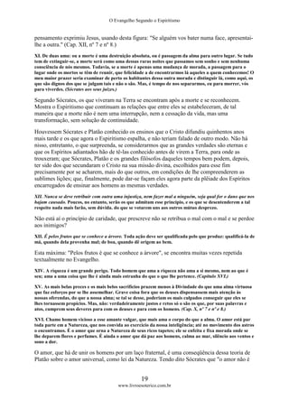 O Evangelho Segundo o Espiritismo
19
www.livroesoterico.com.br
pensamento exprimiu Jesus, usando desta figura: "Se alguém vos bater numa face, apresentai-
lhe a outra." (Cap. XII, nº 7 e nº 8.)
XI. De duas uma: ou a morte é uma destruição absoluta, ou é passagem da alma para outro lugar. Se tudo
tem de extinguir-se, a morte será como uma dessas raras noites que passamos sem sonho e sem nenhuma
consciência de nós mesmos. Todavia, se a morte é apenas uma mudança de morada, a passagem para o
lugar onde os mortos se têm de reunir, que felicidade a de encontrarmos lá aqueles a quem conhecemos! O
meu maior prazer seria examinar de perto os habitantes dessa outra morada e distinguir lá, como aqui, os
que são dignos dos que se julgam tais e não o são. Mas, é tempo de nos separarmos, eu para morrer, vós
para viverdes. (Sócrates aos seus juizes.)
Segundo Sócrates, os que viveram na Terra se encontram após a morte e se reconhecem.
Mostra o Espiritismo que continuam as relações que entre eles se estabeleceram, de tal
maneira que a morte não é nem uma interrupção, nem a cessação da vida, mas uma
transformação, sem solução de continuidade.
Houvessem Sócrates e Platão conhecido os ensinos que o Cristo difundiu quinhentos anos
mais tarde e os que agora o Espiritismo espalha, e não teriam falado de outro modo. Não há
nisso, entretanto, o que surpreenda, se considerarmos que as grandes verdades são eternas e
que os Espíritos adiantados hão de tê-las conhecido antes de virem a Terra, para onde as
trouxeram; que Sócrates, Platão e os grandes filósofos daqueles tempos bem podem, depois,
ter sido dos que secundaram o Cristo na sua missão divina, escolhidos para esse fim
precisamente por se acharem, mais do que outros, em condições de lhe compreenderem as
sublimes lições; que, finalmente, pode dar-se façam eles agora parte da plêiade dos Espíritos
encarregados de ensinar aos homens as mesmas verdades.
XII. Nunca se deve retribuir com outra uma injustiça, nem fazer mal a ninguém, seja qual for o dano que nos
hajam causado. Poucos, no entanto, serão os que admitam esse principio, e os que se desentenderem a tal
respeito nada mais farão, sem dúvida. do que se votarem uns aos outros mútuo desprezo.
Não está aí o princípio de caridade, que prescreve não se retribua o mal com o mal e se perdoe
aos inimigos?
XII. É pelos frutos que se conhece a árvore. Toda ação deve ser qualificada pelo que produz: qualificá-la de
má, quando dela provenha mal; de boa, quando dê origem ao bem.
Esta máxima: "Pelos frutos é que se conhece a árvore", se encontra muitas vezes repetida
textualmente no Evangelho.
XIV. A riqueza é um grande perigo. Todo homem que ama a riqueza não ama a si mesmo, nem ao que é
seu; ama a uma coisa que lhe é ainda mais estranha do que o que lhe pertence. (Capítulo XVI.)
XV. As mais belas preces e os mais belos sacrifícios prazem menos à Divindade do que uma alma virtuosa
que faz esforços por se lhe assemelhar. Grave coisa fora que os deuses dispensassem mais atenção às
nossas oferendas, do que a nossa alma; se tal se desse, poderiam os mais culpados conseguir que eles se
lhes tornassem propícios. Mas, não: verdadeiramente justos e retos só o são os que, por suas palavras e
atos, cumprem seus deveres para com os deuses e para com os homens. (Cap. X, nº 7 e nº e 8.)
XVI. Chamo homem vicioso a esse amante vulgar, que mais ama o corpo do que a alma. O amor está par
toda parte em a Natureza, que nos convida ao exercício da nossa inteligência; até no movimento dos astros
o encontramos. É o amor que orna a Natureza de seus ricos tapetes; ele se enfeita e fixa morada onde se
lhe deparem flores e perfumes. É ainda o amor que dá paz aos homens, calma ao mar, silêncio aos ventos e
sono a dor.
O amor, que há de unir os homens por um laço fraternal, é uma conseqüência dessa teoria de
Platão sobre o amor universal, como lei da Natureza. Tendo dito Sócrates que "o amor não é
 