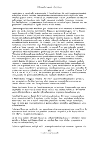 O Evangelho Segundo o Espiritismo
190
www.livroesoterico.com.br
representam, se encontrarão na assembléia, O Espiritismo nos faz compreender como podem
os Espíritos achar-se entre nós. Comparecem com seu corpo fluídico ou espiritual e sob a
aparência que nos levaria a reconhecê-los, se se tornassem visíveis. Quanto mais elevados são
na hierarquia espiritual, tanto maior é neles o poder de irradiação. É assim que possuem o
dom da ubiqüidade e que podem estar simultaneamente em muitos lugares, bastando para isso
que enviem a cada um desses lugares um raio de suas mentes.
Dizendo as palavras acima transcritas, quis Jesus revelar o efeito da união e da fraternidade. O
que o atrai não é o maior ou menor número de pessoas que se reúnam, pois, em vez de duas
ou três, houvera ele podido dizer dez ou vinte, mas o sentimento de caridade que
reciprocamente as anime. Ora, para isso, basta que elas sejam duas. Contudo, se essas duas
pessoas oram cada uma por seu lado, embora dirigindo-se ambas a Jesus, não há entre elas
comunhão de pensamentos, sobretudo se ali não estão sob o influxo de um sentimento de
mútua benevolência. Se se olham com prevenção, com ódio, inveja ou ciúme, as correntes
fluídicas de seus pensamentos, longe de se conjugarem por um comum impulso de simpatia,
repelem-se. Nesse caso, não estarão reunidas em nome de Jesus, que, então, não passa de
pretexto para a reunião, não o tendo esta por verdadeiro motivo. (Cap. XXVII, nº 9.) Isso não
significa que ele se mostre surdo ao que lhe diga uma única pessoa; e se ele não disse:
"Atenderei a todo aquele que me chamar", é que, antes de tudo, exige o amor do próximo; e
desse amor mais provas podem dar-se quando são muitos os que exoram, com exclusão de
todo sentimento pessoal, e não um apenas. Segue-se que, se, numa assembléia numerosa,
somente duas ou três pessoas se unem de coração, pelo sentimento de verdadeira caridade,
enquanto as outras se isolam e se concentram em pensamentos egoísticos ou mundanos, ele
estará com as primeiras e não com as outras. Não é, pois, a simultaneidade das palavras, dos
cânticos ou dos atos exteriores que constitui a reunião em nome de Jesus, mas a comunhão de
pensamentos, em concordância com o espírito de caridade que ele personifica. (Capítulo X, nº
7 e nº 8; cap. XXVII, nº 2 a nº 4.) Tal o caráter de que devem revestir-se as reuniões espíritas
sérias, aquelas em que sinceramente se deseja o concurso dos bons Espíritos.
6. Prece. (Para o começo da reunião.) - Ao Senhor Deus onipotente suplicamos que envie,
para nos assistirem, Espíritos bons; que afaste os que nos possam induzir em erro e nos
conceda a luz necessária para distinguirmos da impostura a verdade.
Afasta, igualmente, Senhor, os Espíritos malfazejos, encarnados e desencarnados, que tentem
lançar entre nós a discórdia e desviar-nos da caridade e do amor ao próximo. Se procurarem
alguns deles introduzir-se aqui, faze não achem acesso no coração de nenhum de nós.
Bons Espíritos que vos dignais de vir instruir-nos, tornai-nos dóceis aos vossos conselhos;
preservai-nos de toda idéia de egoísmo, orgulho, inveja e ciúme; inspirai-nos indulgência e
benevolência para com os nossos semelhantes, presentes e ausentes, amigos ou inimigos;
fazei, em suma, que, pelos sentimentos de que nos achemos animados, reconheçamos a vossa
influência salutar.
Dai aos médiuns que escolherdes para transmissores dos vossos ensinamentos, consciência do
mandato que lhes é conferido e da gravidade do ato que vão praticar, a fim de que o façam
com o fervor e o recolhimento precisos.
Se, em nossa reunião, estiverem pessoas que tenham vindo impelidas por sentimentos outros
que não os do bem, abri-lhes os olhos à luz e perdoai-lhes, como nós lhes perdoamos, se
trouxerem malévolas intenções.
Pedimos, especialmente, ao Espírito N..., nosso guia espiritual, que nos assista e por nós vele.
 