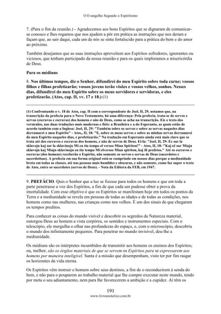 O Evangelho Segundo o Espiritismo
191
www.livroesoterico.com.br
7. (Para o fim da reunião.) - Agradecemos aos bons Espíritos que se dignaram de comunicar-
se conosco e lhes rogamos que nos ajudem a pôr em prática as instruções que nos deram e
façam que, ao sair daqui, cada um de nós se sinta fortalecido para a prática do bem e do amor
ao próximo.
Também desejamos que as suas instruções aproveitem aos Espíritos sofredores, ignorantes ou
viciosos, que tenham participado da nossa reunião e para os quais imploramos a misericórdia
de Deus.
Para os médiuns
8. Nos últimos tempos, diz o Senhor, difundirei do meu Espírito sobre toda carne; vossos
filhos e filhas profetizarão; vossos jovens terão visões e vossos velhos, sonhos. Nesses
dias, difundirei do meu Espírito sobre os meus servidores e servidoras, e eles
profetizarão. (Atos, cap. II, vv. 17 e 18.) (1)
(1) Confrontando o v. 18 de Atos, cap. II com o correspondente de Joel, II, 29, notamos que, na
transcrição da profecia para o Novo Testamento, há uma diferença: Pela profecia, trata-se de servos e
servas (escravos e escravas) dos homens e não de Deus, como se acha na transcrição. Eis o texto dos
versículos, nas duas traduções mais modernas e fiéis: a Brasileira e a do Esperanto, as quais estão de
acordo também com a Inglesa: Joel, II, 29: "Também sobre os servos e sobre as servas naqueles dias
derramarei o meu Espírito" - Atos,, II, 18: "E, sobre os meus servos e sobre as minhas servas derramarei
do meu Espírito naqueles dias, e profetizarão." Na tradução em Esperanto ainda está mais claro que se
trata até dos escravos e escravas dos homens, e não de servos de Deus. Ei-la: "Joel, II, 29: Ec sur la
sklavojn kaj sur la sklavinoju Mi en tiu tempo el versos Mian Spiriton!" - Atos, II, 18: "Kaj eê sur Miajn
sklavojn kaj Miajn sklavinojn en tiu tempo Mi elversos Mian spiriton, kaj ili profetos." Até os escravos e
escravas (dos homens) receberão o Espírito, não somente os servos e servas de Deus (sacerdotes e
sacerdotisas). A profecia em sua forma original está-se cumprindo em nossos dias porque a mediunidade
brota em todas as classes, até nas pessoas mais humildes e obscuras, e não somente, como faz supor o texto
de Atos, entre os sacerdotes (servos de Deus). - Nota da Editora da FEB, em 1947.
9. PREFÁCIO. Quis o Senhor que a luz se fizesse para todos os homens e que em toda a
parte penetrasse a voz dos Espíritos, a fim de que cada um pudesse obter a prova da
imortalidade. Com esse objetivo é que os Espíritos se manifestam hoje em todos os pontos da
Terra e a mediunidade se revela em pessoas de todas as idades e de todas as condições, nos
homens como nas mulheres, nas crianças como nos velhos. É um dos sinais de que chegaram
os tempos preditos.
Para conhecer as coisas do mundo visível e descobrir os segredos da Natureza material,
outorgou Deus ao homem a vista corpórea, os sentidos e instrumentos especiais. Com o
telescópio, ele mergulha o olhar nas profundezas do espaço, e, com o microscópio, descobriu
o mundo dos infinitamente pequenos. Para penetrar no mundo invisível, deu-lhe a
mediunidade.
Os médiuns são os intérpretes incumbidos de transmitir aos homens os ensinos dos Espíritos;
ou, melhor, são os órgãos materiais de que se servem os Espíritos para se expressarem aos
homens por maneira inteligível. Santa é a missão que desempenham, visto ter por fim rasgar
os horizontes da vida eterna.
Os Espíritos vêm instruir o homem sobre seus destinos, a fim de o reconduzirem à senda do
bem, e não para o pouparem ao trabalho material que lhe cumpre executar neste mundo, tendo
por meta o seu adiantamento, nem para lhe favorecerem a ambição e a cupidez. Aí têm os
 