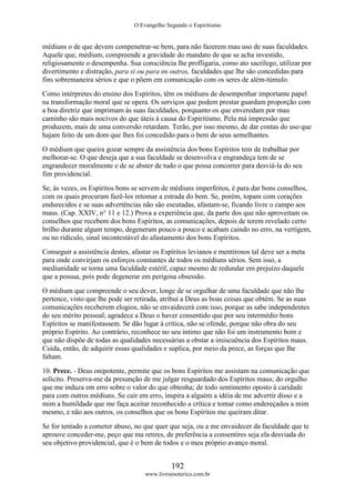 O Evangelho Segundo o Espiritismo
192
www.livroesoterico.com.br
médiuns o de que devem compenetrar-se bem, para não fazerem mau uso de suas faculdades.
Aquele que, médium, compreende a gravidade do mandato de que se acha investido,
religiosamente o desempenha. Sua consciência lhe profligaria, como ato sacrílego, utilizar por
divertimento e distração, para si ou para os outros, faculdades que lhe são concedidas para
fins sobremaneira sérios e que o põem em comunicação com os seres de além-túmulo.
Como intérpretes do ensino dos Espíritos, têm os médiuns de desempenhar importante papel
na transformação moral que se opera. Os serviços que podem prestar guardam proporção com
a boa diretriz que imprimam às suas faculdades, porquanto os que enveredam por mau
caminho são mais nocivos do que úteis à causa do Espiritismo. Pela má impressão que
produzem, mais de uma conversão retardam. Terão, por isso mesmo, de dar contas do uso que
hajam feito de um dom que lhes foi concedido para o bem de seus semelhantes.
O médium que queira gozar sempre da assistência dos bons Espíritos tem de trabalhar por
melhorar-se. O que deseja que a sua faculdade se desenvolva e engrandeça tem de se
engrandecer moralmente e de se abster de tudo o que possa concorrer para desviá-la do seu
fim providencial.
Se, às vezes, os Espíritos bons se servem de médiuns imperfeitos, é para dar bons conselhos,
com os quais procuram fazê-los retomar a estrada do bem. Se, porém, topam com corações
endurecidos e se suas advertências não são escutadas, afastam-se, ficando livre o campo aos
maus. (Cap. XXIV, n° 11 e 12.) Prova a experiência que, da parte dos que não aproveitam os
conselhos que recebem dos bons Espíritos, as comunicações, depois de terem revelado certo
brilho durante algum tempo, degeneram pouco a pouco e acabam caindo no erro, na vertigem,
ou no ridículo, sinal incontestável do afastamento dos bons Espíritos.
Conseguir a assistência destes, afastar os Espíritos levianos e mentirosos tal deve ser a meta
para onde convirjam os esforços constantes de todos os médiuns sérios. Sem isso, a
mediunidade se torna uma faculdade estéril, capaz mesmo de redundar em prejuízo daquele
que a possua, pois pode degenerar em perigosa obsessão.
O médium que compreende o seu dever, longe de se orgulhar de uma faculdade que não lhe
pertence, visto que lhe pode ser retirada, atribui a Deus as boas coisas que obtém. Se as suas
comunicações receberem elogios, não se envaidecerá com isso, porque as sabe independentes
do seu mérito pessoal; agradece a Deus o haver consentido que por seu intermédio bons
Espíritos se manifestassem. Se dão lugar à crítica, não se ofende, porque não obra do seu
próprio Espírito. Ao contrário, reconhece no seu íntimo que não foi um instrumento bom e
que não dispõe de todas as qualidades necessárias a obstar a imiscuência dos Espíritos maus.
Cuida, então, de adquirir essas qualidades e suplica, por meio da prece, as forças que lhe
faltam.
10. Prece. - Deus onipotente, permite que os bons Espíritos me assistam na comunicação que
solicito. Preserva-me da presunção de me julgar resguardado dos Espíritos maus; do orgulho
que me induza em erro sobre o valor do que obtenha; de todo sentimento oposto à caridade
para com outros médiuns. Se cair em erro, inspira a alguém a idéia de me advertir disso e a
mim a humildade que me faça aceitar reconhecido a crítica e tomar como endereçados a mim
mesmo, e não aos outros, os conselhos que os bons Espíritos me queiram ditar.
Se for tentado a cometer abuso, no que quer que seja, ou a me envaidecer da faculdade que te
aprouve conceder-me, peço que ma retires, de preferência a consentires seja ela desviada do
seu objetivo providencial, que é o bem de todos e o meu próprio avanço moral.
 