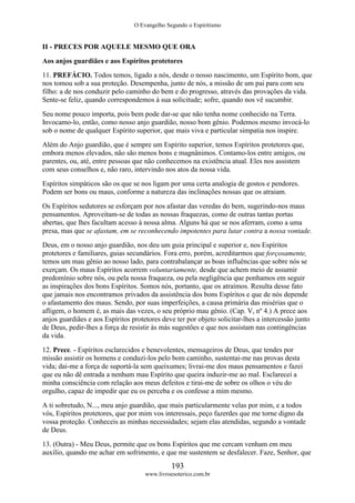 O Evangelho Segundo o Espiritismo
193
www.livroesoterico.com.br
II - PRECES POR AQUELE MESMO QUE ORA
Aos anjos guardiães e aos Espíritos protetores
11. PREFÁCIO. Todos temos, ligado a nós, desde o nosso nascimento, um Espírito bom, que
nos tomou sob a sua proteção. Desempenha, junto de nós, a missão de um pai para com seu
filho: a de nos conduzir pelo caminho do bem e do progresso, através das provações da vida.
Sente-se feliz, quando correspondemos à sua solicitude; sofre, quando nos vê sucumbir.
Seu nome pouco importa, pois bem pode dar-se que não tenha nome conhecido na Terra.
Invocamo-lo, então, como nosso anjo guardião, nosso bom gênio. Podemos mesmo invocá-lo
sob o nome de qualquer Espírito superior, que mais viva e particular simpatia nos inspire.
Além do Anjo guardião, que é sempre um Espírito superior, temos Espíritos protetores que,
embora menos elevados, não são menos bons e magnânimos. Contamo-los entre amigos, ou
parentes, ou, até, entre pessoas que não conhecemos na existência atual. Eles nos assistem
com seus conselhos e, não raro, intervindo nos atos da nossa vida.
Espíritos simpáticos são os que se nos ligam por uma certa analogia de gostos e pendores.
Podem ser bons ou maus, conforme a natureza das inclinações nossas que os atraiam.
Os Espíritos sedutores se esforçam por nos afastar das veredas do bem, sugerindo-nos maus
pensamentos. Aproveitam-se de todas as nossas fraquezas, como de outras tantas portas
abertas, que lhes facultam acesso à nossa alma. Alguns há que se nos aferram, como a uma
presa, mas que se afastam, em se reconhecendo impotentes para lutar contra a nossa vontade.
Deus, em o nosso anjo guardião, nos deu um guia principal e superior e, nos Espíritos
protetores e familiares, guias secundários. Fora erro, porém, acreditarmos que forçosamente,
temos um mau gênio ao nosso lado, para contrabalançar as boas influências que sobre nós se
exerçam. Os maus Espíritos acorrem voluntariamente, desde que achem meio de assumir
predomínio sobre nós, ou pela nossa fraqueza, ou pela negligência que ponhamos em seguir
as inspirações dos bons Espíritos. Somos nós, portanto, que os atraímos. Resulta desse fato
que jamais nos encontramos privados da assistência dos bons Espíritos e que de nós depende
o afastamento dos maus. Sendo, por suas imperfeições, a causa primária das misérias que o
afligem, o homem é, as mais das vezes, o seu próprio mau gênio. (Cap. V, nº 4.) A prece aos
anjos guardiães e aos Espíritos protetores deve ter por objeto solicitar-lhes a intercessão junto
de Deus, pedir-lhes a força de resistir às más sugestões e que nos assistam nas contingências
da vida.
12. Prece. - Espíritos esclarecidos e benevolentes, mensageiros de Deus, que tendes por
missão assistir os homens e conduzi-los pelo bom caminho, sustentai-me nas provas desta
vida; dai-me a força de suportá-la sem queixumes; livrai-me dos maus pensamentos e fazei
que eu não dê entrada a nenhum mau Espírito que queira induzir-me ao mal. Esclarecei a
minha consciência com relação aos meus defeitos e tirai-me de sobre os olhos o véu do
orgulho, capaz de impedir que eu os perceba e os confesse a mim mesmo.
A ti sobretudo, N..., meu anjo guardião, que mais particularmente velas por mim, e a todos
vós, Espíritos protetores, que por mim vos interessais, peço fazerdes que me torne digno da
vossa proteção. Conheceis as minhas necessidades; sejam elas atendidas, segundo a vontade
de Deus.
13. (Outra) - Meu Deus, permite que os bons Espíritos que me cercam venham em meu
auxílio, quando me achar em sofrimento, e que me sustentem se desfalecer. Faze, Senhor, que
 