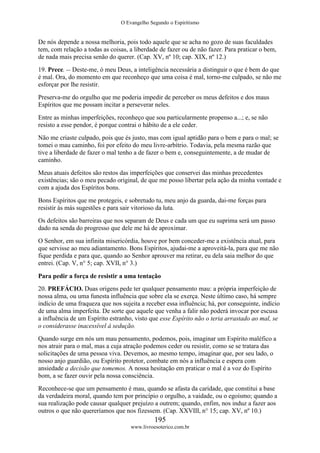 O Evangelho Segundo o Espiritismo
195
www.livroesoterico.com.br
De nós depende a nossa melhoria, pois todo aquele que se acha no gozo de suas faculdades
tem, com relação a todas as coisas, a liberdade de fazer ou de não fazer. Para praticar o bem,
de nada mais precisa senão do querer. (Cap. XV, nº 10; cap. XIX, nº 12.)
19. Prece. -- Deste-me, ó meu Deus, a inteligência necessária a distinguir o que é bem do que
é mal. Ora, do momento em que reconheço que uma coisa é mal, torno-me culpado, se não me
esforçar por lhe resistir.
Preserva-me do orgulho que me poderia impedir de perceber os meus defeitos e dos maus
Espíritos que me possam incitar a perseverar neles.
Entre as minhas imperfeições, reconheço que sou particularmente propenso a...; e, se não
resisto a esse pendor, é porque contrai o hábito de a ele ceder.
Não me criaste culpado, pois que és justo, mas com igual aptidão para o bem e para o mal; se
tomei o mau caminho, foi por efeito do meu livre-arbítrio. Todavia, pela mesma razão que
tive a liberdade de fazer o mal tenho a de fazer o bem e, conseguintemente, a de mudar de
caminho.
Meus atuais defeitos são restos das imperfeições que conservei das minhas precedentes
existências; são o meu pecado original, de que me posso libertar pela ação da minha vontade e
com a ajuda dos Espíritos bons.
Bons Espíritos que me protegeis, e sobretudo tu, meu anjo da guarda, dai-me forças para
resistir às más sugestões e para sair vitorioso da luta.
Os defeitos são barreiras que nos separam de Deus e cada um que eu suprima será um passo
dado na senda do progresso que dele me há de aproximar.
O Senhor, em sua infinita misericórdia, houve por bem conceder-me a existência atual, para
que servisse ao meu adiantamento. Bons Espíritos, ajudai-me a aproveitá-la, para que me não
fique perdida e para que, quando ao Senhor aprouver ma retirar, eu dela saia melhor do que
entrei. (Cap. V, n° 5; cap. XVII, n° 3.)
Para pedir a força de resistir a uma tentação
20. PREFÁCIO. Duas origens pede ter qualquer pensamento mau: a própria imperfeição de
nossa alma, ou uma funesta influência que sobre ela se exerça. Neste último caso, há sempre
indício de uma fraqueza que nos sujeita a receber essa influência; há, por conseguinte, indício
de uma alma imperfeita. De sorte que aquele que venha a falir não poderá invocar por escusa
a influência de um Espírito estranho, visto que esse Espírito não o teria arrastado ao mal, se
o considerasse inacessível à sedução.
Quando surge em nós um mau pensamento, podemos, pois, imaginar um Espírito maléfico a
nos atrair para o mal, mas a cuja atração podemos ceder ou resistir, como se se tratara das
solicitações de uma pessoa viva. Devemos, ao mesmo tempo, imaginar que, por seu lado, o
nosso anjo guardião, ou Espírito protetor, combate em nós a influência e espera com
ansiedade a decisão que tomemos. A nossa hesitação em praticar o mal é a voz do Espírito
bom, a se fazer ouvir pela nossa consciência.
Reconhece-se que um pensamento é mau, quando se afasta da caridade, que constitui a base
da verdadeira moral, quando tem por princípio o orgulho, a vaidade, ou o egoísmo; quando a
sua realização pode causar qualquer prejuízo a outrem; quando, enfim, nos induz a fazer aos
outros o que não quereríamos que nos fizessem. (Cap. XXVIII, n° 15; cap. XV, nº 10.)
 