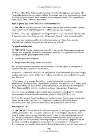 O Evangelho Segundo o Espiritismo
196
www.livroesoterico.com.br
21. Prece. - Deus Todo-Poderoso, não me deixes sucumbir à tentação que me impele a falir.
Espíritos benfazejos, que me protegeis, afastai de mim este mau pensa mento e dai-me a força
de resistir à sugestão do mal. Se eu sucumbir, merecerei expiar a minha falta nesta vida e na
outra, porque tenho a liberdade de escolher.
Ação de graças pela vitória alcançada sobre uma tentação
22. PREFÁCIO. Aquele que resistiu a uma tentação deve-o à assistência dos bons Espíritos,
a cuja voz atendeu. Cumpre-lhe agradecê-lo a Deus e ao seu anjo de guarda.
23. Prece. - Meu Deus, agradeço-te o haveres permitido eu saísse vitorioso da luta que acabo
de sustentar contra o mal. Faze que essa vitória me dê a força de resistir a novas tentações.
E a ti, meu anjo guardião, agradeço a assistência com que me valeste. Possa a minha
submissão aos teus conselhos granjear-me de novo a tua proteção!
Para pedir um conselho
24. PREFÁCIO. Quando estamos indecisos sobre o fazer ou não fazer uma coisa, devemos
antes de tudo propor-nos a nós mesmos as questões seguintes: 1ª - Aquilo que eu hesito em
fazer pode acarretar qualquer prejuízo a outrem?
2ª - Pode ser proveitoso a alguém?
3ª - Se agissem assim comigo, ficaria eu satisfeito?
Se o que pensamos fazer, somente a nós nos interessa, licito nos é pesar as vantagens e os
inconvenientes pessoais que nos possam advir.
Se interessa a outrem e se, resultando em bem para um, redundará em mal para outro, cumpre,
igualmente, pesemos a soma de bem ou de mal que Se produzirá, para nos decidirmos a agir,
ou a abster-nos.
Enfim, mesmo em se tratando das melhores coisas, importa ainda consideremos a
oportunidade e as circunstâncias concomitantes, porquanto uma coisa boa, em si mesma, pode
dar maus resultados em mãos inábeis, se não for conduzida com prudência e circunspecção.
Antes de empreendê-la, convém consultemos as nossas forças e meios de execução.
Em todos os casos, sempre podemos solicitar a assistência dos nossos Espíritos protetores,
lembrados desta sábia advertência: Na dúvida, abstém-te. (Cap. XXVIII, nº 38.)
25. Prece. Em nome de Deus Todo-Poderoso, inspirai-me, bons Espíritos que me protegeis, a
melhor resolução a ser tomada na incerteza em que me encontro. Encaminhai meu
pensamento para o bem e livrai-me da influência dos que tentarem transviar-me.
Nas aflições da vida.
26. PREFÁCIO. Podemos pedir a Deus favores terrenos e Ele no-los pode conceder, quando
tenham um fim útil e sério. Mas, como a utilidade das coisas sempre a julgamos do nosso
ponto de vista e como as nossas vistas se circunscrevem ao presente, nem sempre vemos o
lado mau do que desejamos, Deus, que vê muito melhor do que nós e que só o nosso bem
quer, pode recusar o que pecamos, como um pai nega ao filho o que lhe seja prejudicial. Se
não nos é concedido o que pedimos, não devemos por isso entregar-nos ao desânimo;
devemos pensar, ao contrário, que a privação do que desejamos nos é imposta como prova, ou
 