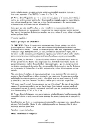 O Evangelho Segundo o Espiritismo
197
www.livroesoterico.com.br
como expiação, e que a nossa recompensa será proporcionada à resignação com que a
houvermos suportado. (Cap. XXVII, nº 6; cap. II, nº 5 a nº 7.)
27. Prece. - Deus Onipotente, que vês as nossas misérias, digna-te de escutar, benevolente, a
súplica que neste momento te dirijo. Se é desarrazoado o meu pedido, perdoa-me; se é justo e
conveniente segundo as tuas vistas, que os bons Espíritos, executores das tuas vontades,
venham em meu auxílio para que ele seja satisfeito.
Como quer que seja, meu Deus, faça-se a tua vontade. Se os meus desejos não forem
atendidos, é que está nos teus desígnios experimentar-me e eu me submeto sem me queixar.
Faze que por isso nenhum desânimo me assalte e que nem a minha fé nem a minha resignação
sofram qualquer abalo.
(Formular o pedido.)
Ação de graças por um favor obtido
28. PREFÁCIO. Não se devem considerar como sucessos ditosos apenas o que seja de
grande importância. Muitas vezes, coisas aparentemente insignificantes são as que mais
influem em nosso destino. O homem facilmente esquece o bem, para, de preferência, lembrar-
se do que o aflige. Se registrássemos, dia a dia, os benéficos de que somos objeto, sem os
havermos pedido, ficaríamos, com freqüência, espantados de termos recebido tantos e tantos
que se nos varreram da memória, e nos sentiríamos humilhados com a nossa ingratidão.
Todas as noites, ao elevarmos a Deus a nossa alma, devemos recordar em nosso íntimo os
favores que Ele nos fez durante o dia e agradecer-lhos. Sobretudo no momento mesmo em
que experimentamos o efeito da sua bondade e da sua proteção, é que nos cumpre, por um
movimento espontâneo, testemunhar-lhe a nossa gratidão. Basta, para isso, que lhe dirijamos
um pensamento, atribuindo-lhe o benefício, sem que se faça mister interrompamos o nosso
trabalho.
Não consistem os benefícios de Deus unicamente em coisas materiais. Devemos também
agradecer-lhe as boas idéias, as felizes inspirações que recebemos. Ao passo que o egoísta
atribui tudo isso aos seus méritos pessoais e o incrédulo ao acaso, aquele que tem fé rende
graças a Deus e aos bons Espíritos. São desnecessárias, para esse efeito, longas frases.
"Obrigado, meu Deus, pelo bom pensamento que me foi inspirado", diz mais do que multas
palavras. O impulso espontâneo, que nos faz atribuir a Deus o que de bom nos sucede, dá
testemunho de um ato de reconhecimento e de humildade, que nos granjeia a simpatia dos
bons Espíritos. (Cap. XXVII, nº 7 e nº 8.)
29. Prece. - Deus infinitamente bom, que o teu nome seja bendito pelos benéficos que me hás
concedido. Indigno eu seria, se os atribuísse ao acaso dos acontecimentos, ou ao meu próprio
mérito.
Bons Espíritos, que fostes os executores das vontades de Deus, agradeço-vos e especialmente
a ti, meu Anjo Guardião. Afastai de mim a idéia de orgulhar-me do que recebi e de não o
aproveitar somente para o bem.
Agradeço-vos, em particular,...
Ato de submissão e de resignação
 