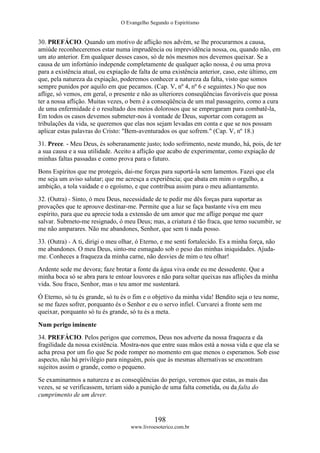 O Evangelho Segundo o Espiritismo
198
www.livroesoterico.com.br
30. PREFÁCIO. Quando um motivo de aflição nos advém, se lhe procurarmos a causa,
amiúde reconheceremos estar numa imprudência ou imprevidência nossa, ou, quando não, em
um ato anterior. Em qualquer desses casos, só de nós mesmos nos devemos queixar. Se a
causa de um infortúnio independe completamente de qualquer ação nossa, é ou uma prova
para a existência atual, ou expiação de falta de uma existência anterior, caso, este último, em
que, pela natureza da expiação, poderemos conhecer a natureza da falta, visto que somos
sempre punidos por aquilo em que pecamos. (Cap. V, nº 4, nº 6 e seguintes.) No que nos
aflige, só vemos, em geral, o presente e não as ulteriores conseqüências favoráveis que possa
ter a nossa aflição. Muitas vezes, o bem é a conseqüência de um mal passageiro, como a cura
de uma enfermidade é o resultado dos meios dolorosos que se empregaram para combatê-la,
Em todos os casos devemos submeter-nos à vontade de Deus, suportar com coragem as
tribulações da vida, se queremos que elas nos sejam levadas em conta e que se nos possam
aplicar estas palavras do Cristo: "Bem-aventurados os que sofrem." (Cap. V, nº 18.)
31. Prece. - Meu Deus, és soberanamente justo; todo sofrimento, neste mundo, há, pois, de ter
a sua causa e a sua utilidade. Aceito a aflição que acabo de experimentar, como expiação de
minhas faltas passadas e como prova para o futuro.
Bons Espíritos que me protegeis, dai-me forças para suportá-la sem lamentos. Fazei que ela
me seja um aviso salutar; que me acresça a experiência; que abata em mim o orgulho, a
ambição, a tola vaidade e o egoísmo, e que contribua assim para o meu adiantamento.
32. (Outra) - Sinto, ó meu Deus, necessidade de te pedir me dês forças para suportar as
provações que te aprouve destinar-me. Permite que a luz se faça bastante viva em meu
espírito, para que eu aprecie toda a extensão de um amor que me aflige porque me quer
salvar. Submeto-me resignado, ó meu Deus; mas, a criatura é tão fraca, que temo sucumbir, se
me não amparares. Não me abandones, Senhor, que sem ti nada posso.
33. (Outra) - A ti, dirigi o meu olhar, ó Eterno, e me senti fortalecido. Es a minha força, não
me abandones. O meu Deus, sinto-me esmagado sob o peso das minhas iniquidades. Ajuda-
me. Conheces a fraqueza da minha carne, não desvies de mim o teu olhar!
Ardente sede me devora; faze brotar a fonte da água viva onde eu me dessedente. Que a
minha boca só se abra para te entoar louvores e não para soltar queixas nas aflições da minha
vida. Sou fraco, Senhor, mas o teu amor me sustentará.
Ó Eterno, só tu és grande, só tu és o fim e o objetivo da minha vida! Bendito seja o teu nome,
se me fazes sofrer, porquanto és o Senhor e eu o servo infiel. Curvarei a fronte sem me
queixar, porquanto só tu és grande, só tu és a meta.
Num perigo iminente
34. PREFÁCIO. Pelos perigos que corremos, Deus nos adverte da nossa fraqueza e da
fragilidade da nossa existência. Mostra-nos que entre suas mãos está a nossa vida e que ela se
acha presa por um fio que Se pode romper no momento em que menos o esperamos. Sob esse
aspecto, não há privilégio para ninguém, pois que às mesmas alternativas se encontram
sujeitos assim o grande, como o pequeno.
Se examinarmos a natureza e as conseqüências do perigo, veremos que estas, as mais das
vezes, se se verificassem, teriam sido a punição de uma falta cometida, ou da falta do
cumprimento de um dever.
 