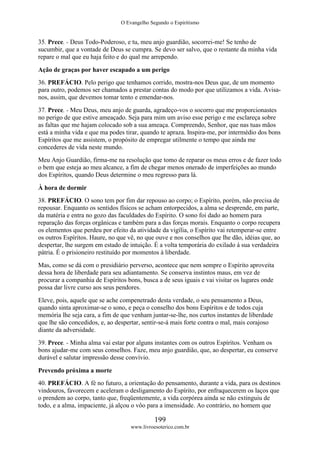 O Evangelho Segundo o Espiritismo
199
www.livroesoterico.com.br
35. Prece. - Deus Todo-Poderoso, e tu, meu anjo guardião, socorrei-me! Se tenho de
sucumbir, que a vontade de Deus se cumpra. Se devo ser salvo, que o restante da minha vida
repare o mal que eu haja feito e do qual me arrependo.
Ação de graças por haver escapado a um perigo
36. PREFÁCIO. Pelo perigo que tenhamos corrido, mostra-nos Deus que, de um momento
para outro, podemos ser chamados a prestar contas do modo por que utilizamos a vida. Avisa-
nos, assim, que devemos tomar tento e emendar-nos.
37. Prece. - Meu Deus, meu anjo de guarda, agradeço-vos o socorro que me proporcionastes
no perigo de que estive ameaçado. Seja para mim um aviso esse perigo e me esclareça sobre
as faltas que me hajam colocado sob a sua ameaça. Compreendo, Senhor, que nas tuas mãos
está a minha vida e que ma podes tirar, quando te apraza. Inspira-me, por intermédio dos bons
Espíritos que me assistem, o propósito de empregar utilmente o tempo que ainda me
concederes de vida neste mundo.
Meu Anjo Guardião, firma-me na resolução que tomo de reparar os meus erros e de fazer todo
o bem que esteja ao meu alcance, a fim de chegar menos onerado de imperfeições ao mundo
dos Espíritos, quando Deus determine o meu regresso para lá.
À hora de dormir
38. PREFÁCIO. O sono tem por fim dar repouso ao corpo; o Espírito, porém, não precisa de
repousar. Enquanto os sentidos físicos se acham entorpecidos, a alma se desprende, em parte,
da matéria e entra no gozo das faculdades do Espírito. O sono foi dado ao homem para
reparação das forças orgânicas e também para a das forças morais. Enquanto o corpo recupera
os elementos que perdeu por efeito da atividade da vigília, o Espírito vai retemperar-se entre
os outros Espíritos. Haure, no que vê, no que ouve e nos conselhos que lhe dão, idéias que, ao
despertar, lhe surgem em estado de intuição. É a volta temporária do exilado à sua verdadeira
pátria. É o prisioneiro restituído por momentos à liberdade.
Mas, como se dá com o presidiário perverso, acontece que nem sempre o Espírito aproveita
dessa hora de liberdade para seu adiantamento. Se conserva instintos maus, em vez de
procurar a companhia de Espíritos bons, busca a de seus iguais e vai visitar os lugares onde
possa dar livre curso aos seus pendores.
Eleve, pois, aquele que se ache compenetrado desta verdade, o seu pensamento a Deus,
quando sinta aproximar-se o sono, e peça o conselho dos bons Espíritos e de todos cuja
memória lhe seja cara, a fim de que venham juntar-se-lhe, nos curtos instantes de liberdade
que lhe são concedidos, e, ao despertar, sentir-se-á mais forte contra o mal, mais corajoso
diante da adversidade.
39. Prece. - Minha alma vai estar por alguns instantes com os outros Espíritos. Venham os
bons ajudar-me com seus conselhos. Faze, meu anjo guardião, que, ao despertar, eu conserve
durável e salutar impressão desse convívio.
Prevendo próxima a morte
40. PREFÁCIO. A fé no futuro, a orientação do pensamento, durante a vida, para os destinos
vindouros, favorecem e aceleram o desligamento do Espírito, por enfraquecerem os laços que
o prendem ao corpo, tanto que, freqüentemente, a vida corpórea ainda se não extinguiu de
todo, e a alma, impaciente, já alçou o vôo para a imensidade. Ao contrário, no homem que
 