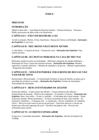 O Evangelho Segundo o Espiritismo
2
www.livroesoterico.com.br
ÍNDICE
PREFÁCIO
INTRODUÇÃO
Objetivo desta obra – Autoridade da Doutrina Espírita – Notícias históricas – Sócrates e
Platão, precursores da idéia cristã e do Espiritismo
CAPÍTULO I - NÃO VIM DESTRUIR A LEI
As três revelações: Moisés, Cristo, Espiritismo. Aliança da Ciência e da Religião. -Instruções
dos Espíritos: A nova era.
CAPÍTULO II - MEU REINO NÃO É DESTE MUNDO
A vida futura. - A realeza de Jesus. - O ponto de vista. - Instruções dos Espíritos: Uma
realeza terrestre.
CAPÍTULO III - HÁ MUITAS MORADAS NA CASA DE MEU PAI
Diferentes estados da alma na erraticidade. - Diferentes categorias de mundos habitados. -
Destinação da Terra. Causas das misérias terrenas. - Instruções dos Espíritos: Mundos
superiores e mundos inferiores. - Mundos de expiações e de provas. - Mundos regeneradores.
- Progressão dos mundos.
CAPÍTULO IV - NINGUÉM PODERÁ VER O REINO DE DEUS SE NÃO
NASCER DE NOVO
Ressurreição e Reencarnação. - A reencarnação fortalece os laços de família, ao passo que a
unicidade da existência os rompe. - Instruções dos Espíritos: Limites da encarnação. -
Necessidade da encarnação.
CAPÍTULO V - BEM-AVENTURADOS OS AFLITOS
Justiça das aflições. - Causas atuais das aflições. - Causas anteriores das aflições. -
Esquecimento do passado. - Motivos de resignação. - O suicídio e a loucura. - Instruções dos
Espíritos: Bem e mal sofrer. - O mal e o remédio. - A felicidade não é deste mundo. - Perda
de pessoas amadas. Mortes prematuras. - Se fosse um homem de bem, teria morrido. - Os
tormentos voluntários. - A desgraça real. - A melancolia. - Provas voluntárias. O verdadeiro
cilício. - Dever-se-á pôr termo às provas do próximo? - Será lícito abreviar a vida de um
doente que sofra sem esperança de cura? - Sacrifício da própria vida. - Proveito dos
sofrimentos para outrem.
CAPÍTULO VI - O CRISTO CONSOLADOR
O jugo leve. Consolador prometido. - Instruções dos Espíritos: Advento do Espírito de
Verdade.
 
