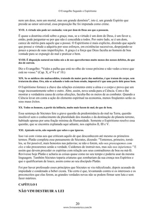 O Evangelho Segundo o Espiritismo
20
www.livroesoterico.com.br
nem um deus, nem um mortal, mas um grande demônio", isto é, um grande Espírito que
preside ao amor universal, essa proposição lhe foi imputada como crime.
XVII. A virtude não pode ser ensinada; vem por dom de Deus aos que a possuem.
É quase a doutrina cristã sobre a graça; mas, se a virtude é um dom de Deus, é um favor e,
então, pode perguntar-se por que não é concedida a todos. Por outro lado, se é um dom,
carece de mérito para aquele que a possui. O Espiritismo é mais explícito, dizendo que aquele
que possui a virtude a adquiriu por seus esforços, em existências sucessivas, despojando-se
pouco a pouco de suas imperfeições. A graça é a força que Deus faculta ao homem de boa
vontade para se expungir do mal e praticar o bem.
XVIII. É disposição natural em todos nós a de nos apercebermos muito menos dos nossos defeitos, do que
dos de outrem.
Diz o Evangelho: "Vedes a palha que está no olho do vosso próximo e não vedes a trave que
está no vosso." (Cap. X, nº 9 e nº 10.)
XIX. Se os médicos são malsucedidos, tratando da maior parte das moléstias, é que tratam do corpo, sem
tratarem da alma. Ora, não se achando o todo em bom estado, impossível é que uma parte dele passe bem.
O Espiritismo fornece a chave das relações existentes entre a alma e o corpo e prova que um
reage incessantemente sobre o outro. Abre, assim, nova senda para a Ciência. Com o lhe
mostrar a verdadeira causa de certas afecções, faculta-lhe os meios de as combater. Quando a
Ciência levar em conta a ação do elemento espiritual na economia, menos freqüentes serão os
seus maus êxitos.
XX. Todos os homens, a partir da infância, muito mais fazem de mal, do que de bem.
Essa sentença de Sócrates fere a grave questão da predominância do mal na Terra, questão
insolúvel sem o conhecimento da pluralidade dos mundos e da destinação do planeta terreno,
habitado apenas por uma fração mínima da Humanidade. Somente o Espiritismo resolve essa
questão, que se encontra explanada aqui adiante, nos capítulos II, III e V.
XXI. Ajuizado serás, não supondo que sabes o que ignoras.
Isso vai com vistas aos que criticam aquilo de que desconhecem até mesmo os primeiros
termos. Platão completa esse pensamento de Sócrates, dizendo: "Tentemos, primeiro, torná-
los, se for possível, mais honestos nas palavras; se não o forem, não nos preocupemos com
eles e não procuremos senão a verdade. Cuidemos de instruir-nos, mas não nos injuriemos." E
assim que devem proceder os espíritas com relação aos seus contraditores de boa ou má-fé.
Revivesse hoje Platão e acharia as coisas quase como no seu tempo e poderia usar da mesma
linguagem. Também Sócrates toparia criaturas que zombariam da sua crença nos Espíritos e
que o qualificariam de louco, assim como ao seu discípulo Platão.
Foi por haver professado esses princípios que Sócrates se viu ridiculizado, depois acusado de
impiedade e condenado a beber cicuta. Tão certo é que, levantando contra si os interesses e os
preconceitos que elas ferem, as grandes verdades novas não se podem firmar sem luta e sem
fazer mártires.
CAPÍTULO I
NÃO VIM DESTRUIR A LEI
 