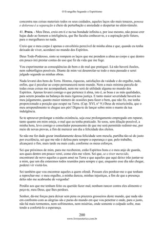 O Evangelho Segundo o Espiritismo
200
www.livroesoterico.com.br
concentra nas coisas materiais todos os seus cuidados, aqueles laços são mais tenazes, penosa
e dolorosa é a separação e cheio de perturbação e ansiedade o despertar no além-túmulo.
41. Prece. - Meu Deus, creio em ti e na tua bondade infinita e, por isso mesmo, não posso crer
hajas dado ao homem a inteligência, que lhe faculta conhecer-te, e a aspiração pelo futuro,
para o mergulhares no nada.
Creio que o meu corpo é apenas o envoltório perecível de minha alma e que, quando eu tenha
deixado de viver, acordarei no mundo dos Espíritos.
Deus Todo-Poderoso, sinto se rompem os laços que me prendem a alma ao corpo e que dentro
em pouco irei prestar contas do uso que fiz da vida que me foge.
Vou experimentar as conseqüências do bem e do mal que pratiquei. Lá não haverá ilusões,
nem subterfúgios possíveis. Diante de mim vai desenrolar-se todo o meu passado e serei
julgado segundo as minhas obras.
Nada levarei dos bens da Terra. Honras, riquezas, satisfações da vaidade e do orgulho, tudo,
enfim, que é peculiar ao corpo permanecerá neste mundo. Nem a mais mínima parcela de
todas essas coisas me acompanhará, nem me será de utilidade alguma no mundo dos
Espíritos. Apenas levarei comigo o que pertence à alma, isto é, as boas e as más qualidades,
para serem pesadas na balança da mais rigorosa justiça. E tanto maior severidade haverá no
meu julgamento, quanto maior número de ocasiões para fazer o bem, que não fiz, me tenha
proporcionado a posição que ocupei na Terra. (Cap. XVI, n° 9.) Deus de misericórdia, que o
meu arrependimento te chegue aos pés! Digna-te de lançar sobre mim o manto da tua
indulgência.
Se te aprouver prolongar a minha existência, seja esse prolongamento empregado em reparar,
tanto quanto em mim esteja, o mal que eu tenha praticado. Se soou, sem dilação possível, a
minha hora, levo comigo o consolador pensamento de que me será permitido redimir-me, por
meio de novas provas, a fim de merecer um dia a felicidade dos eleitos.
Se não me for dado gozar imediatamente dessa felicidade sem mescla, partilha tão-só do justo
por excelência, sei que me não é defesa para sempre a esperança e que, pelo trabalho,
alcançarei o fim, mais tarde ou mais cedo, conforme os meus esforços.
Sei que próximos de mim, para me receberem, estão Espíritos bons e o meu anjo de guarda,
aos quais dentro em pouco verei, como eles me vêem. Sei que, se o tiver merecido,
encontrarei de novo aqueles a quem amei na Terra e que aqueles que aqui deixo irão juntar-se
a mim, que um dia estaremos todos reunidos para sempre e que, enquanto esse dia não chegar,
poderei vir visitá-los.
Sei também que vou encontrar aqueles a quem ofendi. Possam eles perdoar-me o que tenham
a reprochar-me: o meu orgulho, a minha dureza, minhas injustiças, a fim de que a presença
deles não me acabrunhe de vergonha!
Perdôo aos que me tenham feito ou querido fazer mal; nenhum rancor contra eles alimento e
peço-te, meu Deus, que lhes perdoes.
Senhor, dá-me forças para deixar sem pena os prazeres grosseiros deste mundo, que nada são
em confronto com as alegrias sãs e puras do mundo em que vou penetrar e onde, para o justo,
não há mais tormentos, nem sofrimentos, nem misérias, onde somente o culpado sofre, mas
tendo a confortá-lo a esperança.
 