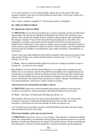 O Evangelho Segundo o Espiritismo
201
www.livroesoterico.com.br
A vós, bons Espíritos, e a ti, meu anjo guardião, suplico que me não deixeis falir neste
momento supremo. Fazei que a luz divina brilhe aos meus olhos, a fim de que a minha fé se
reanime, se vier a abalar-se.
Nota - Veja-se, adiante, o parágrafo V: "Preces pelos doentes e obsidiados".
III - PRECES POR OUTREM
Por alguém que esteja em aflição
42. PREFÁCIO. Se é do interesse do aflito que a sua prova prossiga, ela não será abreviada a
nosso pedido. Mas fora ato de impiedade desanimarmos por não ter sido satisfeita a nossa
súplica. Aliás, em falta de cessação da prova, podemos esperar alguma outra consolação que
lhe mitigue o amargor. O que de mais necessário há para aquele que se acha aflito, são a
resignação e a coragem, sem as quais não lhe será possível sofrê-la com proveito para si,
porque terá de recomeçá-la. É, pois, para esse objetivo que nos cumpre, sobretudo, orientar os
nossos esforços, quer pedindo lhe venham em auxílio os bons Espíritos, quer levantando-lhe o
moral por meio de conselhos e encorajamentos, quer, enfim, assistindo-o materialmente, se
for possível.
A prece, neste caso, pode também ter efeito direto, dirigindo, sobre a pessoa por quem é feita,
uma corrente fluídica com o intento de lhe fortalecer o moral. (Cap. V, nº 5 e nº 27; cap.
XXVII, nº 6 e nº 10.)
43. Prece. - Deus de infinita bondade, digna-te de suavizar o amargor da posição em que se
encontra N..., se assim for a tua vontade.
Bons Espíritos, em nome de Deus Todo-Poderoso, eu vos suplico que o assistais nas suas
aflições. Se, no seu interesse, elas lhe não puderem ser poupadas, fazei compreenda que são
necessárias ao seu progresso. Dai-lhe confiança em Deus e no futuro que lhas tornará menos
acerbas. Dai-lhe também forças para não sucumbir ao desespero, que lhe faria perder o fruto
de seus sofrimentos e lhe tornaria ainda mais penosa no futuro a situação. Encaminhai para
ele o meu pensamento, a fim de que o ajude a manter-se corajoso.
Ação de graças por um benefício concedido a outrem
44. PREFÁCIO. Quem não se acha dominado pelo egoísmo rejubila-se com o bem que
acontece ao seu próximo, ainda mesmo que o não haja solicitado por meio da prece.
45. Prece. - Meu Deus, sê bendito pela felicidade que adveio a N...
Bons Espíritos, fazei que nisso ele veja um efeito da bondade de Deus. Se o bem que lhe
aconteceu é uma prova, inspirai-lhe a lembrança de fazer bom uso dele e de se não
envaidecer, a fim de que esse bem não redunde, de futuro, em prejuízo seu.
A ti, bom gênio que me proteges e desejas a minha felicidade, peço afastes do meu coração
todo sentimento de inveja ou de ciúme.
Pelos nossos inimigos e pelos que nos querem mal
46. PREFÁCIO. Disse Jesus: Amai os vossos inimigos. Esta máxima é o sublime da caridade
cristã; mas, enunciando-a, não pretendeu Jesus preceituar que devamos ter para com os nossos
Inimigos o carinho que dispensamos aos amigos. Por aquelas palavras, ele nos recomenda que
lhes esqueçamos as ofensas, que lhes perdoemos o mal que nos façam, que lhes paguemos
 