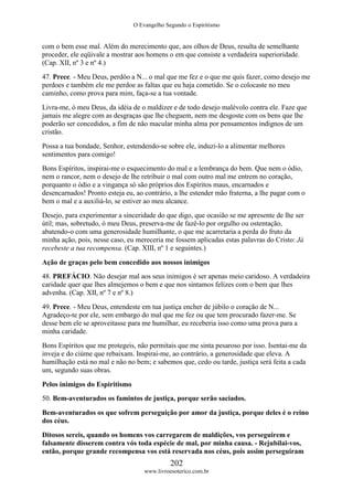 O Evangelho Segundo o Espiritismo
202
www.livroesoterico.com.br
com o bem esse mal. Além do merecimento que, aos olhos de Deus, resulta de semelhante
proceder, ele eqüivale a mostrar aos homens o em que consiste a verdadeira superioridade.
(Cap. XII, nº 3 e nº 4.)
47. Prece. - Meu Deus, perdôo a N... o mal que me fez e o que me quis fazer, como desejo me
perdoes e também ele me perdoe as faltas que eu haja cometido. Se o colocaste no meu
caminho, como prova para mim, faça-se a tua vontade.
Livra-me, ó meu Deus, da idéia de o maldizer e de todo desejo malévolo contra ele. Faze que
jamais me alegre com as desgraças que lhe cheguem, nem me desgoste com os bens que lhe
poderão ser concedidos, a fim de não macular minha alma por pensamentos indignos de um
cristão.
Possa a tua bondade, Senhor, estendendo-se sobre ele, induzi-lo a alimentar melhores
sentimentos para comigo!
Bons Espíritos, inspirai-me o esquecimento do mal e a lembrança do bem. Que nem o ódio,
nem o rancor, nem o desejo de lhe retribuir o mal com outro mal me entrem no coração,
porquanto o ódio e a vingança só são próprios dos Espíritos maus, encarnados e
desencarnados! Pronto esteja eu, ao contrário, a lhe estender mão fraterna, a lhe pagar com o
bem o mal e a auxiliá-lo, se estiver ao meu alcance.
Desejo, para experimentar a sinceridade do que digo, que ocasião se me apresente de lhe ser
útil; mas, sobretudo, ó meu Deus, preserva-me de fazê-lo por orgulho ou ostentação,
abatendo-o com uma generosidade humilhante, o que me acarretaria a perda do fruto da
minha ação, pois, nesse caso, eu mereceria me fossem aplicadas estas palavras do Cristo: Já
recebeste a tua recompensa. (Cap. XIII, nº 1 e seguintes.)
Ação de graças pelo bem concedido aos nossos inimigos
48. PREFÁCIO. Não desejar mal aos seus inimigos é ser apenas meio caridoso. A verdadeira
caridade quer que lhes almejemos o bem e que nos sintamos felizes com o bem que lhes
advenha. (Cap. XII, nº 7 e nº 8.)
49. Prece. - Meu Deus, entendeste em tua justiça encher de júbilo o coração de N...
Agradeço-te por ele, sem embargo do mal que me fez ou que tem procurado fazer-me. Se
desse bem ele se aproveitasse para me humilhar, eu receberia isso como uma prova para a
minha caridade.
Bons Espíritos que me protegeis, não permitais que me sinta pesaroso por isso. Isentai-me da
inveja e do ciúme que rebaixam. Inspirai-me, ao contrário, a generosidade que eleva. A
humilhação está no mal e não no bem; e sabemos que, cedo ou tarde, justiça será feita a cada
um, segundo suas obras.
Pelos inimigos do Espiritismo
50. Bem-aventurados os famintos de justiça, porque serão saciados.
Bem-aventurados os que sofrem perseguição por amor da justiça, porque deles é o reino
dos céus.
Ditosos sereis, quando os homens vos carregarem de maldições, vos perseguirem e
falsamente disserem contra vós toda espécie de mal, por minha causa. - Rejubilai-vos,
então, porque grande recompensa vos está reservada nos céus, pois assim perseguiram
 