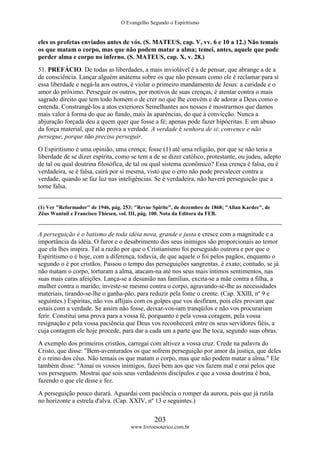 O Evangelho Segundo o Espiritismo
203
www.livroesoterico.com.br
eles os profetas enviados antes de vós. (S. MATEUS, cap. V, vv. 6 e 10 a 12.) Não temais
os que matam o corpo, mas que não podem matar a alma; temei, antes, aquele que pode
perder alma e corpo no inferno. (S. MATEUS, cap. X, v. 28.)
51. PREFÁCIO. De todas as liberdades, a mais inviolável é a de pensar, que abrange a de a
de consciência. Lançar alguém anátema sobre os que não pensam como ele é reclamar para si
essa liberdade e negá-la aos outros, é violar o primeiro mandamento de Jesus: a caridade e o
amor do próximo. Perseguir os outros, por motivos de suas crenças, é atentar contra o mais
sagrado direito que tem todo homem o de crer no que lhe convém e de adorar a Deus como o
entenda. Constrangê-los a atos exteriores Semelhantes aos nossos é mostrarmos que damos
mais valor à forma do que ao fundo, mais às aparências, do que à convicção. Nunca a
abjuração forçada deu a quem quer que fosse a fé; apenas pode fazer hipócritas. E um abuso
da força material, que não prova a verdade. A verdade é senhora de si: convence e não
persegue, porque não precisa perseguir.
O Espiritismo é uma opinião, uma crença; fosse (1) até uma religião, por que se não teria a
liberdade de se dizer espírita, como se tem a de se dizer católico, protestante, ou judeu, adepto
de tal ou qual doutrina filosófica, de tal ou qual sistema econômico? Essa crença é falsa, ou é
verdadeira, se é falsa, cairá por si mesma, visto que o erro não pode prevalecer contra a
verdade, quando se faz luz nas inteligências. Se é verdadeira, não haverá perseguição que a
torne falsa.
(1) Ver "Reformador" de 1946, pág. 253; "Revue Spirite", de dezembro de 1868; "Allan Kardec", de
Zêus Wantuil e Francisco Thiesen, vol. III, pág. 100. Nota da Editora da FEB.
A perseguição é o batismo de toda idéia nova, grande e justa e cresce com a magnitude e a
importância da idéia. O furor e o desabrimento dos seus inimigos são proporcionais ao temor
que ela lhes inspira. Tal a razão por que o Cristianismo foi perseguido outrora e por que o
Espiritismo o é hoje, com a diferença, todavia, de que aquele o foi pelos pagãos, enquanto o
segundo o é por cristãos. Passou o tempo das perseguições sangrentas. é exato; contudo, se já
não matam o corpo, torturam a alma, atacam-na até nos seus mais íntimos sentimentos, nas
suas mais caras afeições. Lança-se a desunião nas famílias, excita-se a mãe contra a filha, a
mulher contra o marido; investe-se mesmo contra o corpo, agravando-se-lhe as necessidades
materiais, tirando-se-lhe o ganha-pão, para reduzir pela fome o crente. (Cap. XXIII, nº 9 e
seguintes.) Espíritas, não vos aflijais com os golpes que vos desfiram, pois eles provam que
estais com a verdade. Se assim não fosse, deixar-vos-iam tranqüilos e não vos procurariam
ferir. Constitui uma prova para a vossa fé, porquanto é pela vossa coragem, pela vossa
resignação e pela vossa paciência que Deus vos reconhecerá entre os seus servidores fiéis, a
cuja contagem ele hoje procede, para dar a cada um a parte que lhe toca, segundo suas obras.
A exemplo dos primeiros cristãos, carregai com altivez a vossa cruz. Crede na palavra do
Cristo, que disse: "Bem-aventurados os que sofrem perseguição por amor da justiça, que deles
é o reino dos céus. Não temais os que matam o corpo, mas que não podem matar a alma." Ele
também disse: "Amai os vossos inimigos, fazei bem aos que vos fazem mal e orai pelos que
vos perseguem. Mostrai que sois seus verdadeiros discípulos e que a vossa doutrina é boa,
fazendo o que ele disse e fez.
A perseguição pouco durará. Aguardai com paciência o romper da aurora, pois que já rutila
no horizonte a estrela d'alva. (Cap. XXIV, nº 13 e seguintes.)
 