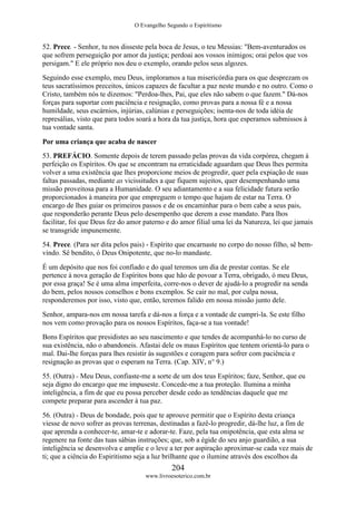 O Evangelho Segundo o Espiritismo
204
www.livroesoterico.com.br
52. Prece. - Senhor, tu nos disseste pela boca de Jesus, o teu Messias: "Bem-aventurados os
que sofrem perseguição por amor da justiça; perdoai aos vossos inimigos; orai pelos que vos
persigam." E ele próprio nos deu o exemplo, orando pelos seus algozes.
Seguindo esse exemplo, meu Deus, imploramos a tua misericórdia para os que desprezam os
teus sacratíssimos preceitos, únicos capazes de facultar a paz neste mundo e no outro. Como o
Cristo, também nós te dizemos: "Perdoa-lhes, Pai, que eles não sabem o que fazem." Dá-nos
forças para suportar com paciência e resignação, como provas para a nossa fé e a nossa
humildade, seus escárnios, injúrias, calúnias e perseguições; isenta-nos de toda idéia de
represálias, visto que para todos soará a hora da tua justiça, hora que esperamos submissos à
tua vontade santa.
Por uma criança que acaba de nascer
53. PREFÁCIO. Somente depois de terem passado pelas provas da vida corpórea, chegam à
perfeição os Espíritos. Os que se encontram na erraticidade aguardam que Deus lhes permita
volver a uma existência que lhes proporcione meios de progredir, quer pela expiação de suas
faltas passadas, mediante as vicissitudes a que fiquem sujeitos, quer desempenhando uma
missão proveitosa para a Humanidade. O seu adiantamento e a sua felicidade futura serão
proporcionados à maneira por que empreguem o tempo que hajam de estar na Terra. O
encargo de lhes guiar os primeiros passos e de os encaminhar para o bem cabe a seus pais,
que responderão perante Deus pelo desempenho que derem a esse mandato. Para lhos
facilitar, foi que Deus fez do amor paterno e do amor filial uma lei da Natureza, lei que jamais
se transgride impunemente.
54. Prece. (Para ser dita pelos pais) - Espírito que encarnaste no corpo do nosso filho, sê bem-
vindo. Sê bendito, ó Deus Onipotente, que no-lo mandaste.
É um depósito que nos foi confiado e do qual teremos um dia de prestar contas. Se ele
pertence à nova geração de Espíritos bons que hão de povoar a Terra, obrigado, ó meu Deus,
por essa graça! Se é uma alma imperfeita, corre-nos o dever de ajudá-lo a progredir na senda
do bem, pelos nossos conselhos e bons exemplos. Se cair no mal, por culpa nossa,
responderemos por isso, visto que, então, teremos falido em nossa missão junto dele.
Senhor, ampara-nos em nossa tarefa e dá-nos a força e a vontade de cumpri-la. Se este filho
nos vem como provação para os nossos Espíritos, faça-se a tua vontade!
Bons Espíritos que presidistes ao seu nascimento e que tendes de acompanhá-lo no curso de
sua existência, não o abandoneis. Afastai dele os maus Espíritos que tentem orientá-lo para o
mal. Dai-lhe forças para lhes resistir às sugestões e coragem para sofrer com paciência e
resignação as provas que o esperam na Terra. (Cap. XIV, n° 9.)
55. (Outra) - Meu Deus, confiaste-me a sorte de um dos teus Espíritos; faze, Senhor, que eu
seja digno do encargo que me impuseste. Concede-me a tua proteção. Ilumina a minha
inteligência, a fim de que eu possa perceber desde cedo as tendências daquele que me
compete preparar para ascender à tua paz.
56. (Outra) - Deus de bondade, pois que te aprouve permitir que o Espírito desta criança
viesse de novo sofrer as provas terrenas, destinadas a fazê-lo progredir, dá-lhe luz, a fim de
que aprenda a conhecer-te, amar-te e adorar-te. Faze, pela tua onipotência, que esta alma se
regenere na fonte das tuas sábias instruções; que, sob a égide do seu anjo guardião, a sua
inteligência se desenvolva e amplie e o leve a ter por aspiração aproximar-se cada vez mais de
ti; que a ciência do Espiritismo seja a luz brilhante que o ilumine através dos escolhos da
 