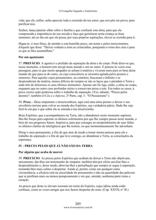 O Evangelho Segundo o Espiritismo
205
www.livroesoterico.com.br
vida; que ele, enfim, saiba apreciar toda a extensão do teu amor, que nos põe em prova, para
purificar-nos.
Senhor, lança paterno olhar sobre a família a que confiaste esta alma, para que ela
compreenda a importância da sua missão e faça que germinem nesta criança as boas
sementes, até ao dia em que ela possa, por suas próprias aspirações, elevar-se sozinha para ti.
Digna-te, ó meu Deus, de atender a esta humilde prece, em nome e pelos merecimentos
dAquele que disse: "Deixai venham a mim as criancinhas, porquanto o reino dos céus é para
os que se lhes assemelham."
Por um agonizante
57. PREFÁCIO. A agonia é o prelúdio da separação da alma e do corpo. Pode dizer-se que,
nesse momento, o homem tem um pé neste mundo e um no outro. É penosa às vezes essa
passagem, para os que muito apegados se acham à matéria e viveram mais para os bens deste
mundo do que para os do outro, ou cuja consciência se encontra agitada pelos pesares e
remorsos. Para aqueles cujos pensamentos, ao contrário, buscaram o Infinito e se
desprenderam da matéria, menos difíceis de romper-se são os laços que o prendem à Terra e
nada têm de dolorosos os seus últimos momentos. Apenas um fio liga, então, a alma ao corpo,
enquanto que no outro caso profundas raízes a conservam presa a este. Em todos os casos, a
prece exerce ação poderosa sobre o trabalho de separação. (Ver, adiante, "Preces pelos
doentes"; também O Céu e o Inferno, 2ª Parte, cap. I - "O Passamento".)
58. Prece. - Deus onipotente e misericordioso, aqui está uma alma prestes a deixar o seu
envoltório terreno para volver ao mundo dos Espíritos, sua verdadeira pátria. Dado lhe seja
fazê-lo em paz e que sobre ela se estenda a tua misericórdia.
Bons Espíritos, que a acompanhastes na Terra, não a abandoneis neste momento supremo.
Dai-lhe forças para suportar os últimos sofrimentos por que lhe cumpre passar neste mundo, a
bem do seu progresso futuro. Inspirai-a, para que consagre ao arrependimento de suas faltas
os últimos clarões de inteligência que lhe restem, ou que momentaneamente lhe advenham.
Dirigi o meu pensamento, a fim de que atue de modo a tomar menos penoso para ela o
trabalho da separação e a fim de que leve consigo, ao abandonar a Terra, as consolações da
esperança.
IV - PRECES PELOS QUE JÁ NÃO SÃO DA TERRA
Por alguém que acaba de morrer
59. PREFÁCIO. As preces pelos Espíritos que acabam de deixar a Terra não objetivam,
unicamente, dar-lhes um testemunho de simpatia: também têm por efeito auxiliar-lhes o
desprendimento e, desse modo, abreviar-lhes a perturbação que sempre se segue à separação,
tornando-lhes mais calmo o despertar. Ainda aí, porém, como em qualquer outra
circunstância, a eficácia está na sinceridade do pensamento e não na quantidade das palavras
que se profiram mais ou menos pomposamente e em que, amiúde, nenhuma parte toma o
coração.
As preces que deste se elevam ressoam em torno do Espírito, cujas idéias ainda estão
confusas, como as vozes amigas que nos fazem despertar do sono. (Cap. XXVII, n° l0.)
 